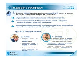 Integración e participación
4.   O proxecto ABALAR disporá dun portal propio, espazoABALAR, que será o referente
     dos servizos educativos en Galicia para toda a comunidade:

     Achegando a educación á cidadanía e involucrando as familias na educación dos fillos.

     Promovendo o desenvolvemento das TIC no ámbito educativo, invitando á participación e
       motivación do alumnado e loitando contra o fracaso escolar.

     Fomentando a participación colaborativa dos centros e da comunidade docente, incorporando como
       peza fundamental o repositorio de contidos educativos de Galicia.


 espazoABALAR proporcionaralles:

              Ás familias                                            Ao alumnado
             • Información    directa do                             Teleasistencia á clase do alumnado
               absentismo e seguimento                               con baixas de longa duración, dende
               académico dos fillos                                  a súa casa ou mesmo desde o hospital.
                Comunicación     directa  e                Facilidades para o seguimento da actividade
                multicanle co profesorado e                escolar a alumnado discapacitado.
                os titores.                                Ferramentas e mecanismos para o acceso aos
                Xestión telemática de todos os             materiais e recursos para a actividade escolar no
                trámites relacionados coa                  centro educativo dixital
                educación.

                                                                                                           10
 