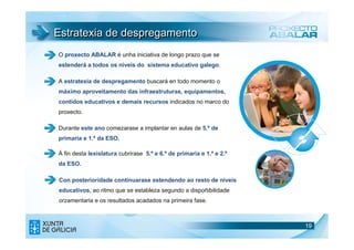 Estratexia de despregamento
O proxecto ABALAR é unha iniciativa de longo prazo que se
estenderá a todos os niveis do sistema educativo galego.

A estratexia de despregamento buscará en todo momento o
máximo aproveitamento das infraestruturas, equipamentos,
contidos educativos e demais recursos indicados no marco do
proxecto.

Durante este ano comezarase a implantar en aulas de 5.º de
primaria e 1.º da ESO.

Á fin desta lexislatura cubrirase 5.º e 6.º de primaria e 1.º e 2.º
da ESO.

Con posterioridade continuarase estendendo ao resto de niveis
educativos, ao ritmo que se estableza segundo a dispoñibilidade
orzamentaria e os resultados acadados na primeira fase.



                                                                      19
                                                                      19
 