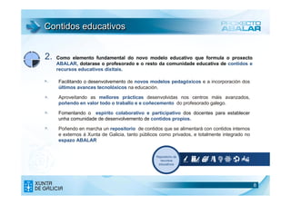 Contidos educativos


2.   Como elemento fundamental do novo modelo educativo que formula o proxecto
     ABALAR, dotarase o profesorado e o resto da comunidade educativa de contidos e
     recursos educativos dixitais.

>.   Facilitando o desenvolvemento de novos modelos pedagóxicos e a incorporación dos
     últimos avances tecnolóxicos na educación.
>.   Aproveitando as mellores prácticas desenvolvidas nos centros máis avanzados,
     poñendo en valor todo o traballo e e coñecemento do profesorado galego.
>.   Fomentando o espírito colaborativo e participativo dos docentes para establecer
     unha comunidade de desenvolvemento de contidos propios.
>.   Poñendo en marcha un repositorio de contidos que se alimentará con contidos internos
     e externos á Xunta de Galicia, tanto públicos como privados, e totalmente integrado no
     espazo ABALAR


                                                Repositorio de
                                                  recursos
                                                 educativos




                                                                                              8
 