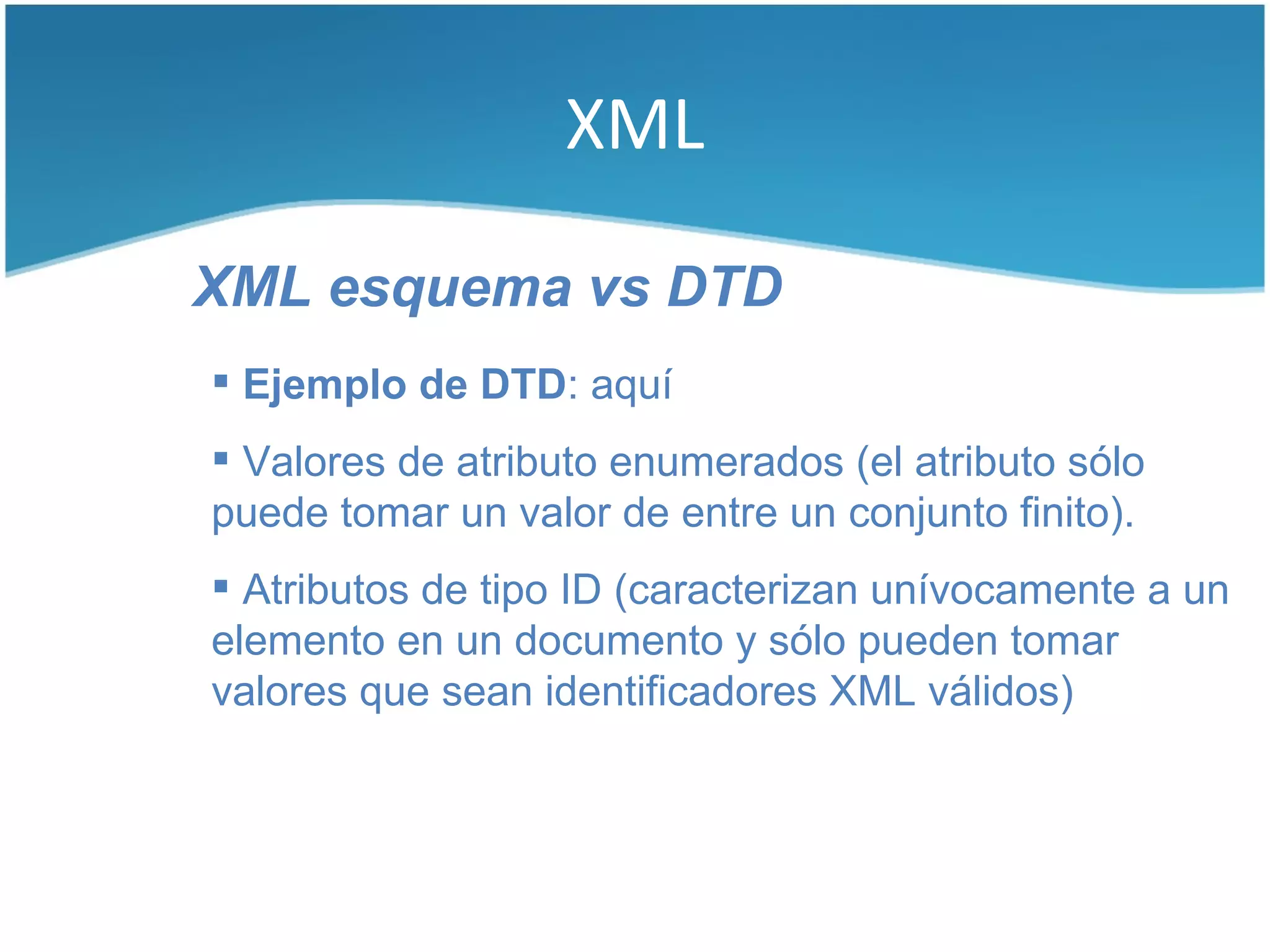 XML

XML esquema vs DTD
 Ejemplo de DTD: aquí
 Valores de atributo enumerados (el atributo sólo
puede tomar un valor de entre un conjunto finito).
 Atributos de tipo ID (caracterizan unívocamente a un
elemento en un documento y sólo pueden tomar
valores que sean identificadores XML válidos)
 