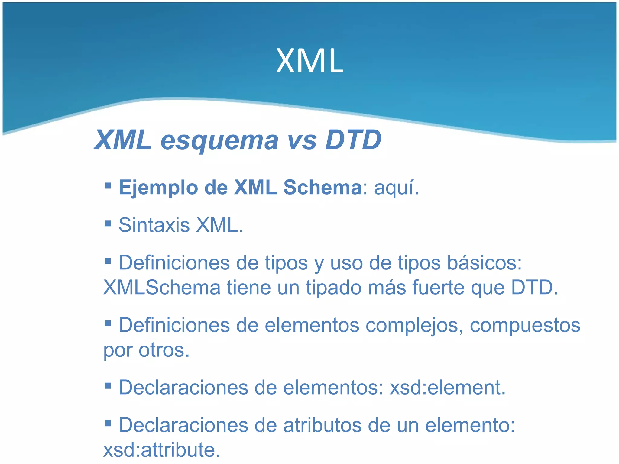 XML

XML esquema vs DTD
 Ejemplo de XML Schema: aquí.
 Sintaxis XML.
 Definiciones de tipos y uso de tipos básicos:
XMLSchema tiene un tipado más fuerte que DTD.
 Definiciones de elementos complejos, compuestos
por otros.
 Declaraciones de elementos: xsd:element.
 Declaraciones de atributos de un elemento:
xsd:attribute.
 