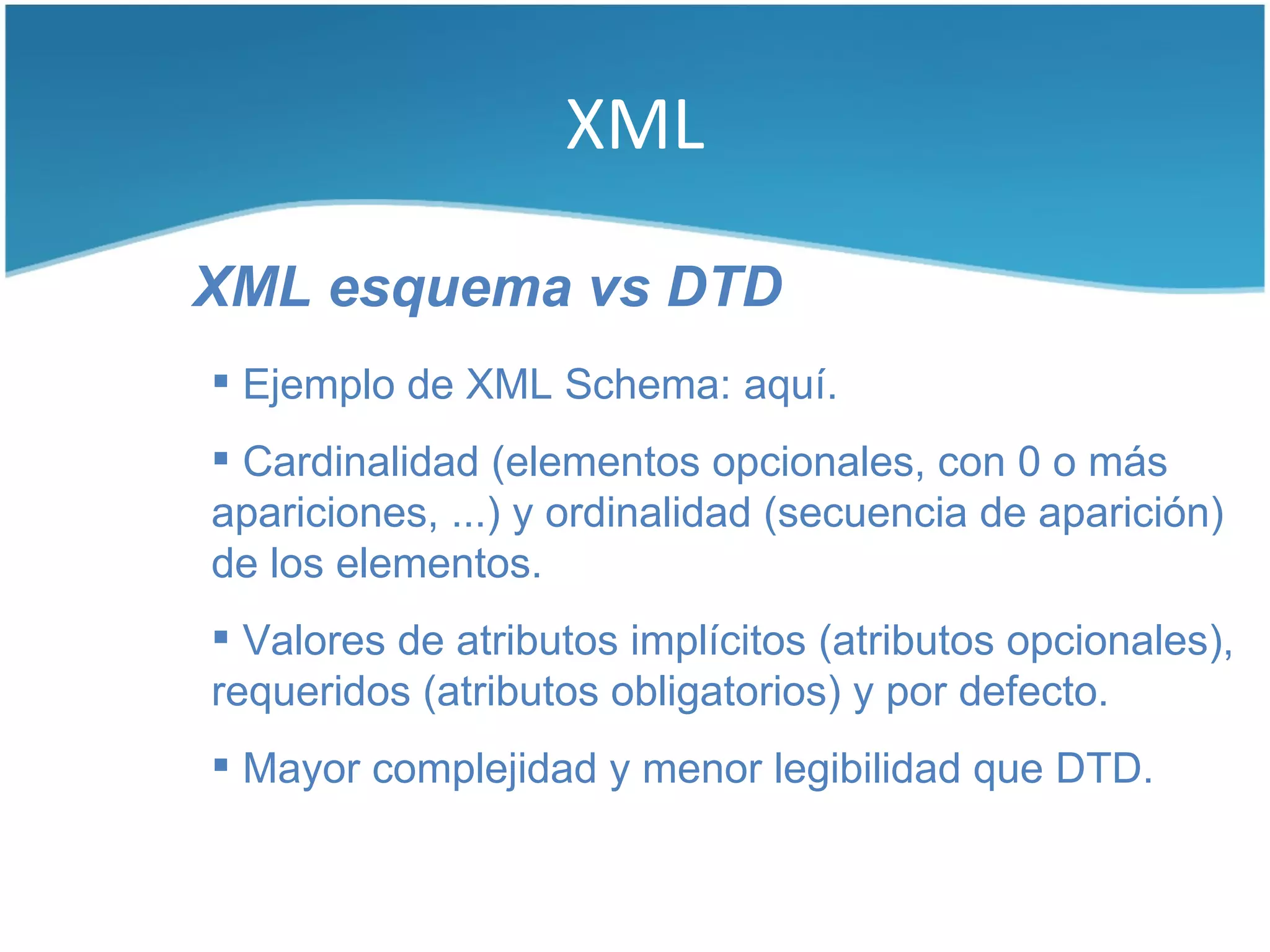 XML

XML esquema vs DTD
 Ejemplo de XML Schema: aquí.
 Cardinalidad (elementos opcionales, con 0 o más
apariciones, ...) y ordinalidad (secuencia de aparición)
de los elementos.
 Valores de atributos implícitos (atributos opcionales),
requeridos (atributos obligatorios) y por defecto.
 Mayor complejidad y menor legibilidad que DTD.
 
