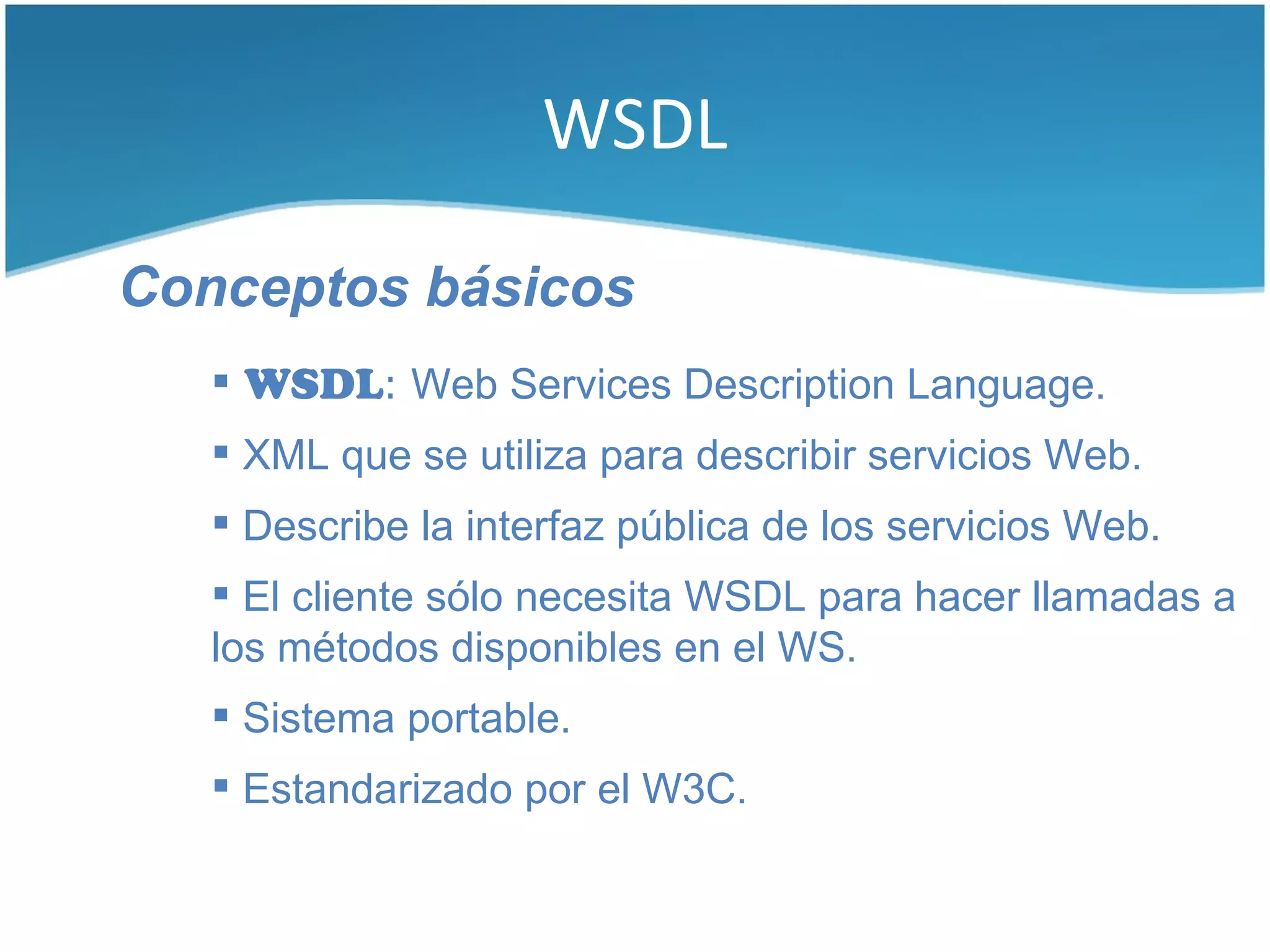 WSDL

Conceptos básicos
    WSDL: Web Services Description Language.
    XML que se utiliza para describir servicios Web.
    Describe la interfaz pública de los servicios Web.
    El cliente sólo necesita WSDL para hacer llamadas a
   los métodos disponibles en el WS.
    Sistema portable.
    Estandarizado por el W3C.
 