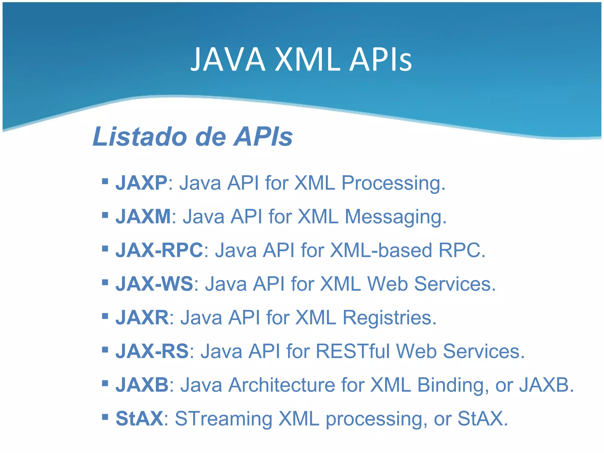 JAVA XML APIs

Listado de APIs
 JAXP: Java API for XML Processing.
 JAXM: Java API for XML Messaging.
 JAX-RPC: Java API for XML-based RPC.
 JAX-WS: Java API for XML Web Services.
 JAXR: Java API for XML Registries.
 JAX-RS: Java API for RESTful Web Services.
 JAXB: Java Architecture for XML Binding, or JAXB.
 StAX: STreaming XML processing, or StAX.
 