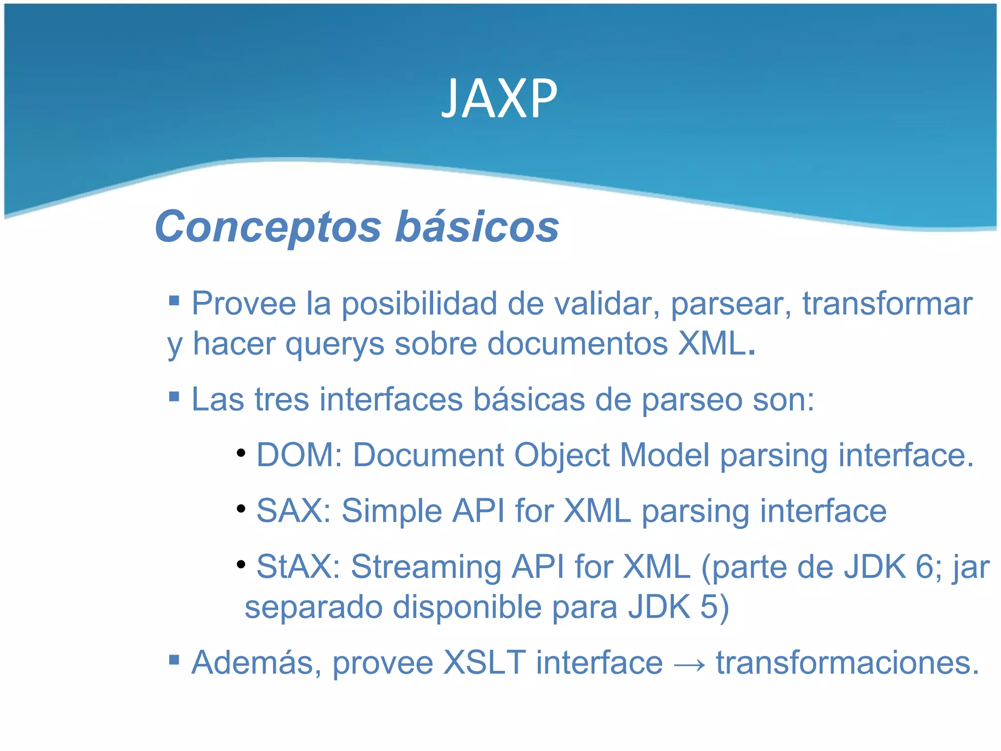JAXP

Conceptos básicos
 Provee la posibilidad de validar, parsear, transformar
y hacer querys sobre documentos XML.
 Las tres interfaces básicas de parseo son:
    • DOM: Document Object Model parsing interface.
    • SAX: Simple API for XML parsing interface
    • StAX: Streaming API for XML (parte de JDK 6; jar
     separado disponible para JDK 5)
 Además, provee XSLT interface → transformaciones.
 