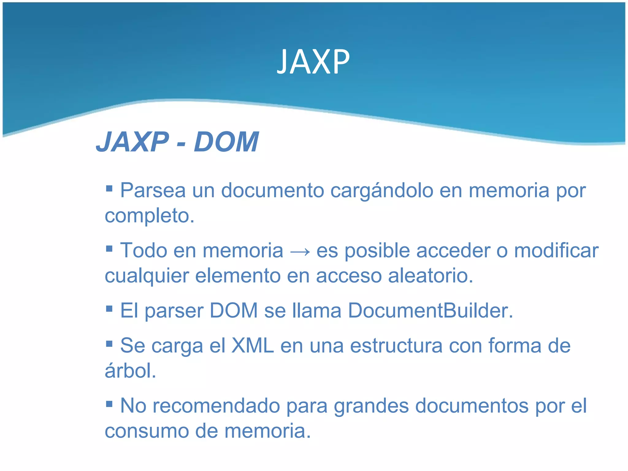 JAXP

JAXP - DOM
 Parsea un documento cargándolo en memoria por
completo.
 Todo en memoria → es posible acceder o modificar
cualquier elemento en acceso aleatorio.
 El parser DOM se llama DocumentBuilder.
 Se carga el XML en una estructura con forma de
árbol.
 No recomendado para grandes documentos por el
consumo de memoria.
 