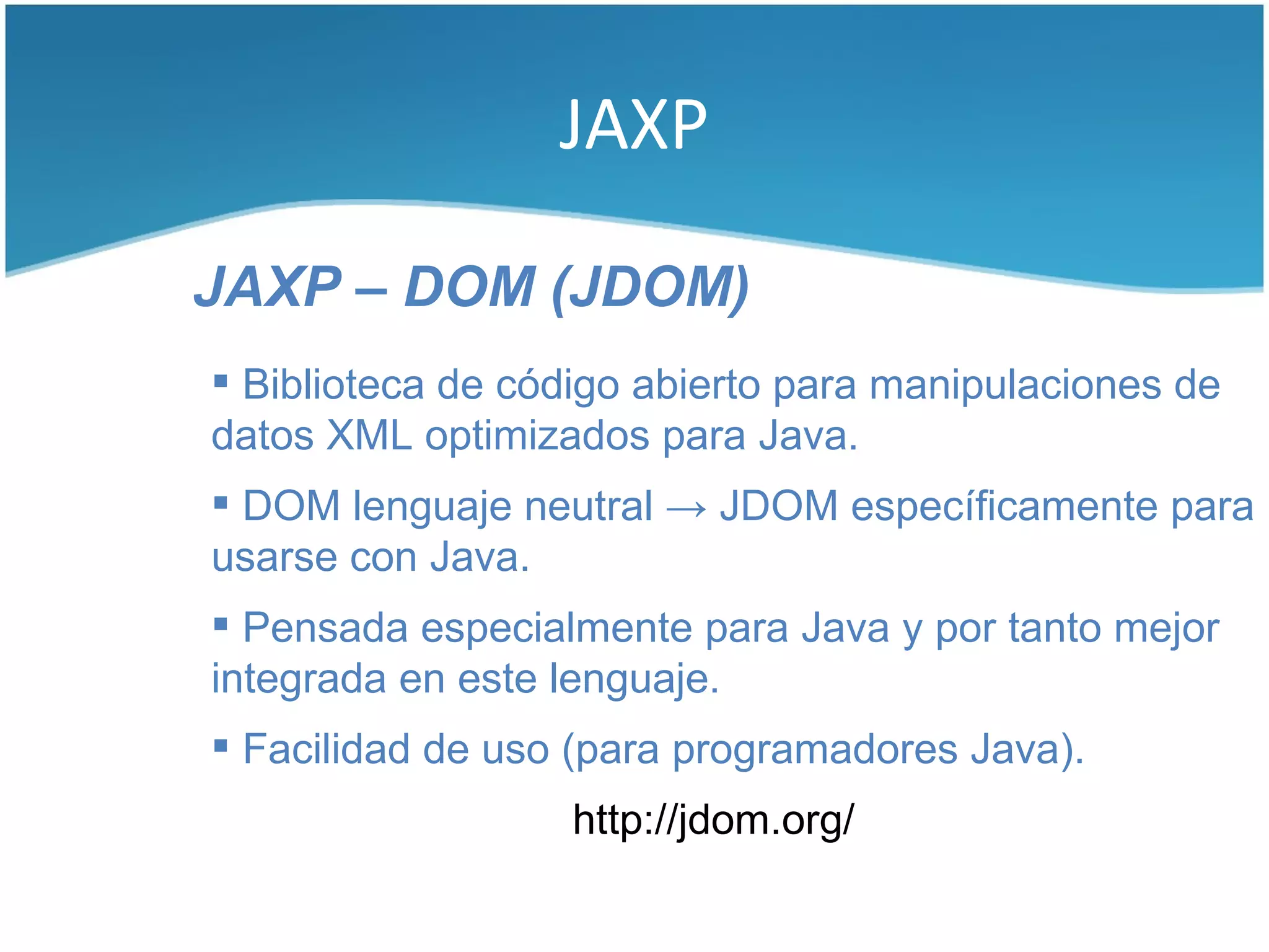 JAXP

JAXP – DOM (JDOM)
 Biblioteca de código abierto para manipulaciones de
datos XML optimizados para Java.
 DOM lenguaje neutral → JDOM específicamente para
usarse con Java.
 Pensada especialmente para Java y por tanto mejor
integrada en este lenguaje.
 Facilidad de uso (para programadores Java).
                  http://jdom.org/
 