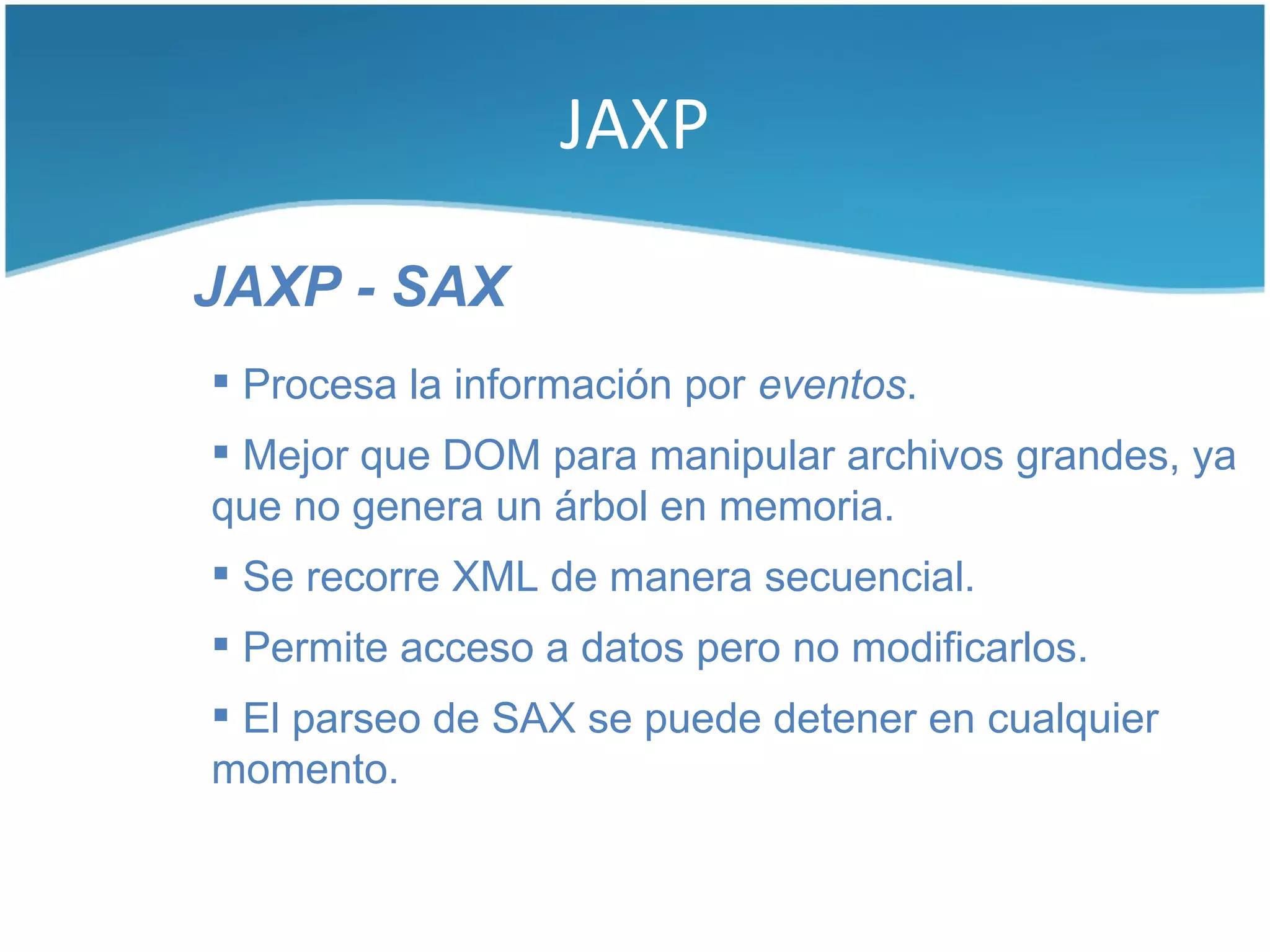 JAXP

JAXP - SAX
 Procesa la información por eventos.
 Mejor que DOM para manipular archivos grandes, ya
que no genera un árbol en memoria.
 Se recorre XML de manera secuencial.
 Permite acceso a datos pero no modificarlos.
 El parseo de SAX se puede detener en cualquier
momento.
 