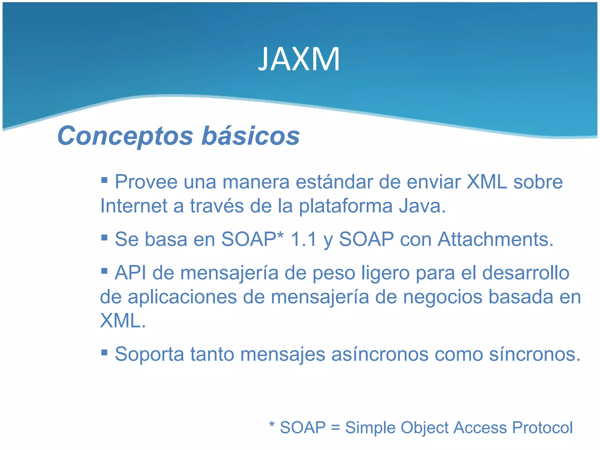 JAXM

Conceptos básicos
    Provee una manera estándar de enviar XML sobre
   Internet a través de la plataforma Java.
    Se basa en SOAP* 1.1 y SOAP con Attachments.
    API de mensajería de peso ligero para el desarrollo
   de aplicaciones de mensajería de negocios basada en
   XML.
    Soporta tanto mensajes asíncronos como síncronos.


                     * SOAP = Simple Object Access Protocol
 
