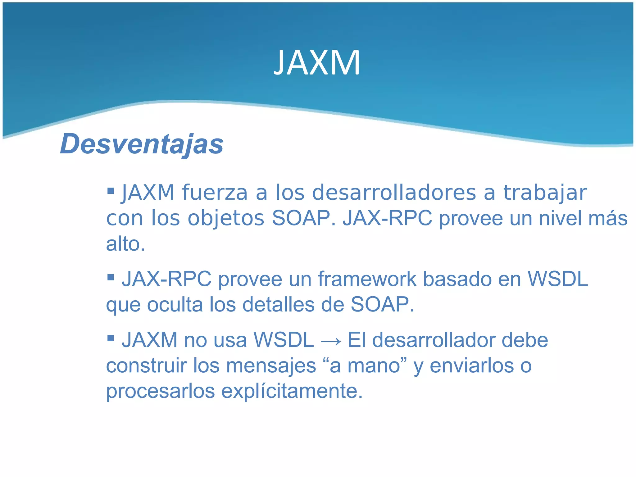 JAXM

Desventajas
    JAXM fuerza a los desarrolladores a trabajar
   con los objetos SOAP. JAX-RPC provee un nivel más
   alto.
    JAX-RPC provee un framework basado en WSDL
   que oculta los detalles de SOAP.
    JAXM no usa WSDL → El desarrollador debe
   construir los mensajes “a mano” y enviarlos o
   procesarlos explícitamente.
 