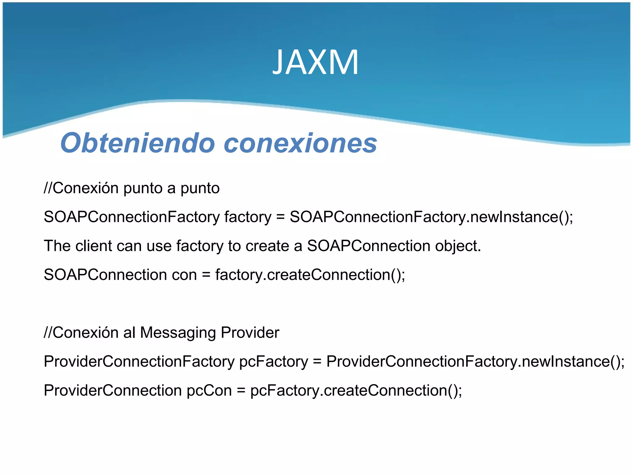 JAXM

  Obteniendo conexiones
//Conexión punto a punto
SOAPConnectionFactory factory = SOAPConnectionFactory.newInstance();
The client can use factory to create a SOAPConnection object.
SOAPConnection con = factory.createConnection();


//Conexión al Messaging Provider
ProviderConnectionFactory pcFactory = ProviderConnectionFactory.newInstance();
ProviderConnection pcCon = pcFactory.createConnection();
 