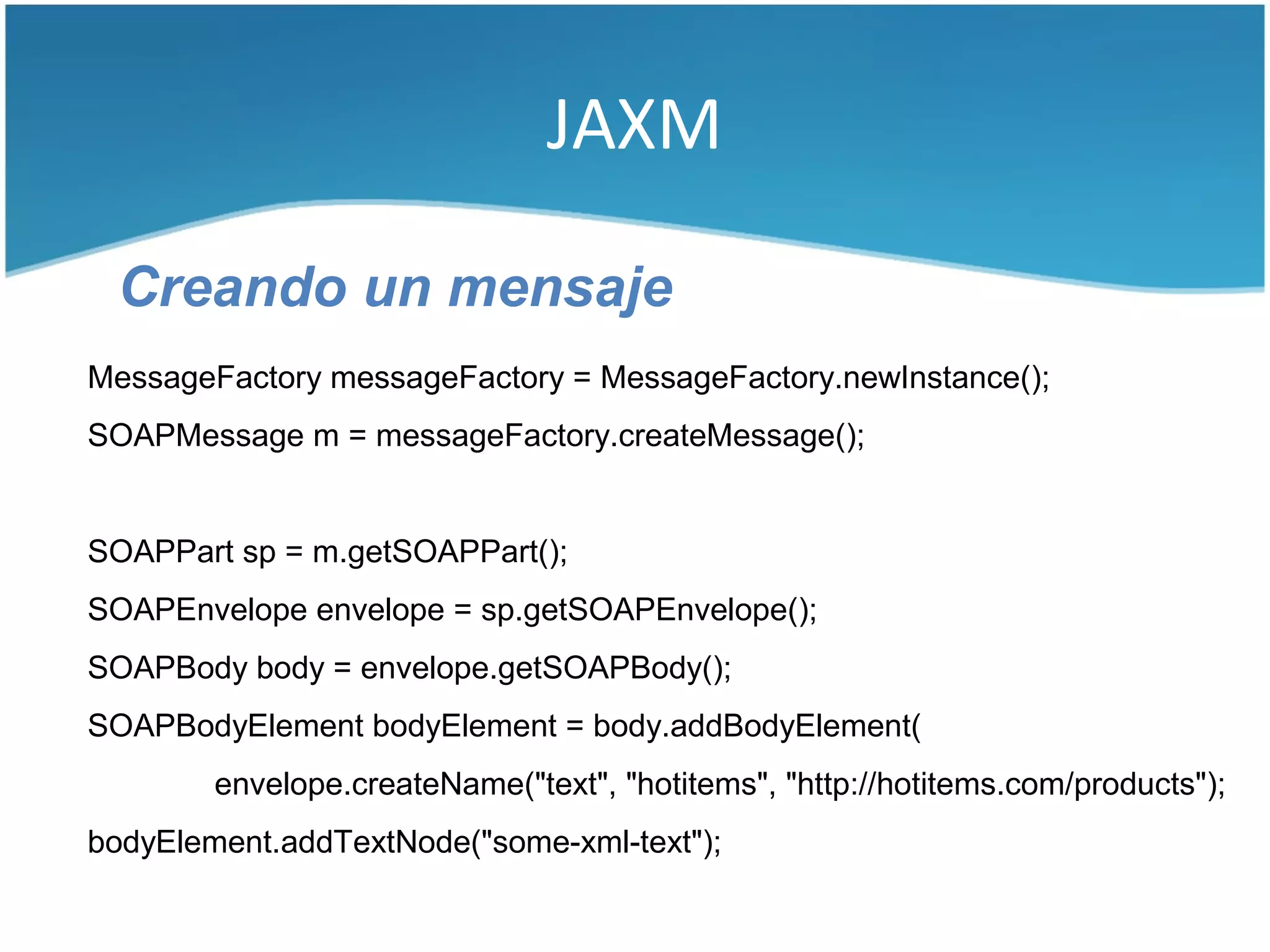 JAXM

 Creando un mensaje
MessageFactory messageFactory = MessageFactory.newInstance();
SOAPMessage m = messageFactory.createMessage();


SOAPPart sp = m.getSOAPPart();
SOAPEnvelope envelope = sp.getSOAPEnvelope();
SOAPBody body = envelope.getSOAPBody();
SOAPBodyElement bodyElement = body.addBodyElement(
        envelope.createName("text", "hotitems", "http://hotitems.com/products");
bodyElement.addTextNode("some-xml-text");
 