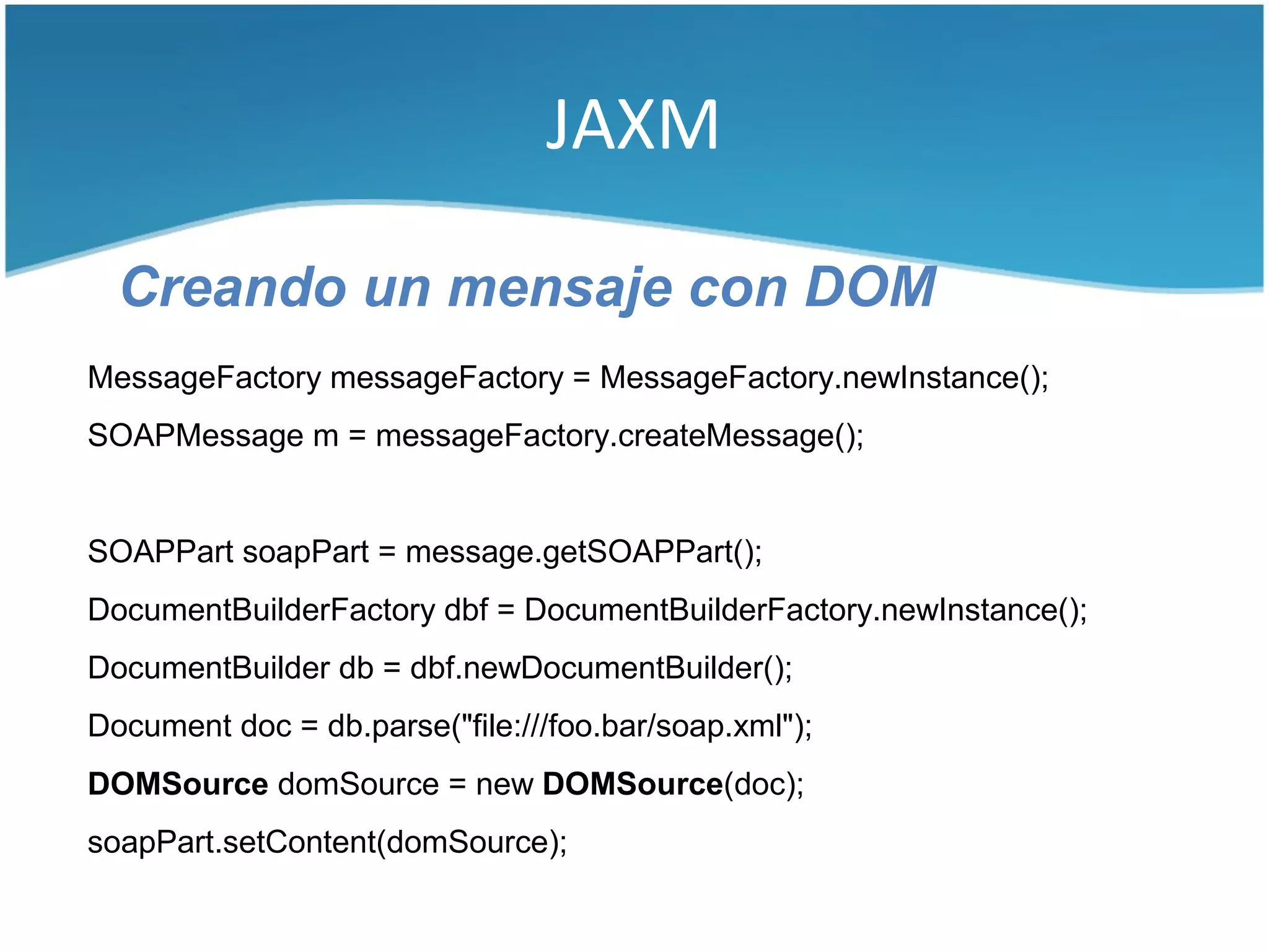 JAXM

  Creando un mensaje con DOM
MessageFactory messageFactory = MessageFactory.newInstance();
SOAPMessage m = messageFactory.createMessage();


SOAPPart soapPart = message.getSOAPPart();
DocumentBuilderFactory dbf = DocumentBuilderFactory.newInstance();
DocumentBuilder db = dbf.newDocumentBuilder();
Document doc = db.parse("file:///foo.bar/soap.xml");
DOMSource domSource = new DOMSource(doc);
soapPart.setContent(domSource);
 