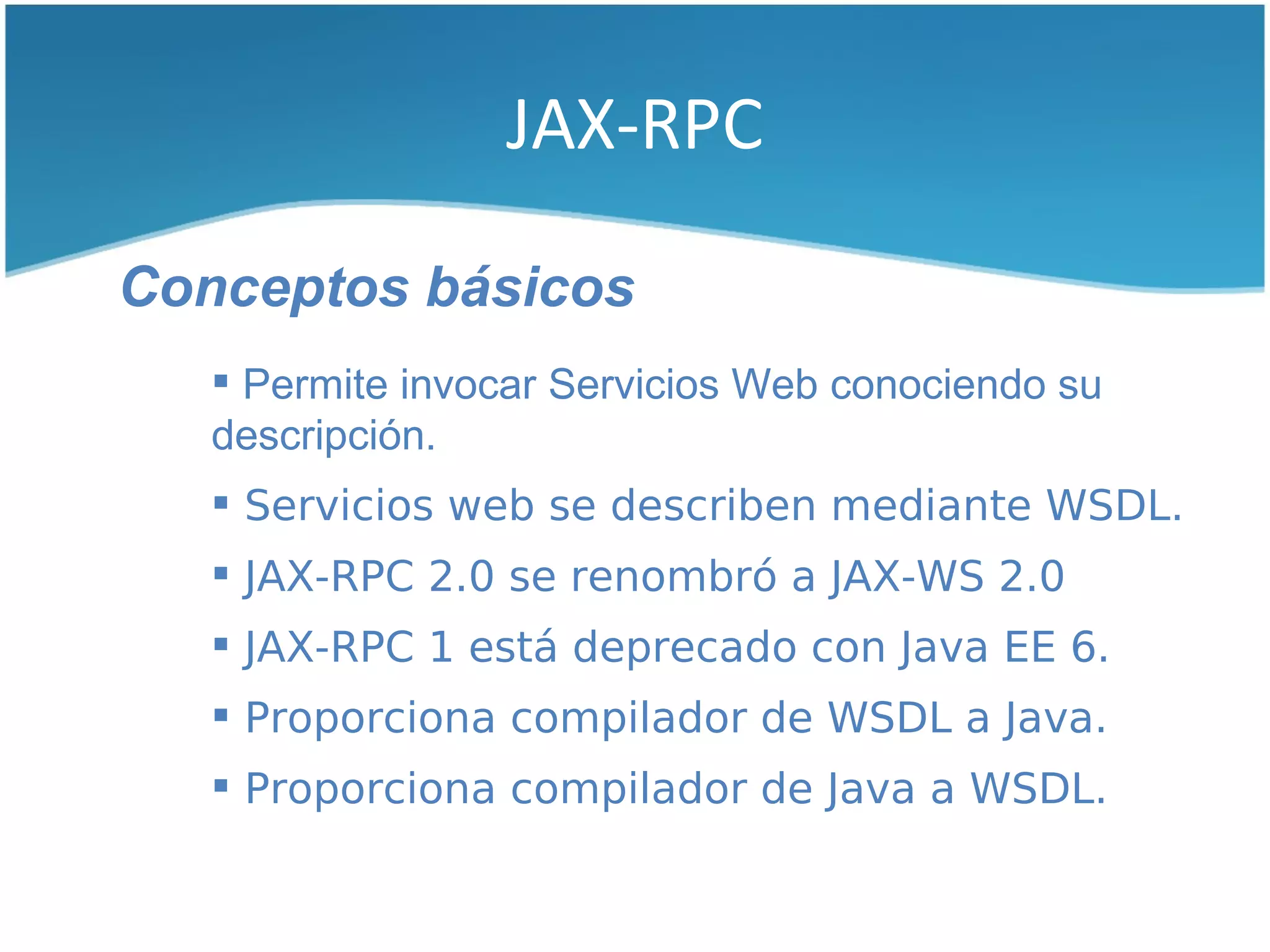 JAX-RPC

Conceptos básicos
    Permite invocar Servicios Web conociendo su
   descripción.
    Servicios web se describen mediante WSDL.
    JAX-RPC 2.0 se renombró a JAX-WS 2.0
    JAX-RPC 1 está deprecado con Java EE 6.
    Proporciona compilador de WSDL a Java.
    Proporciona compilador de Java a WSDL.
 