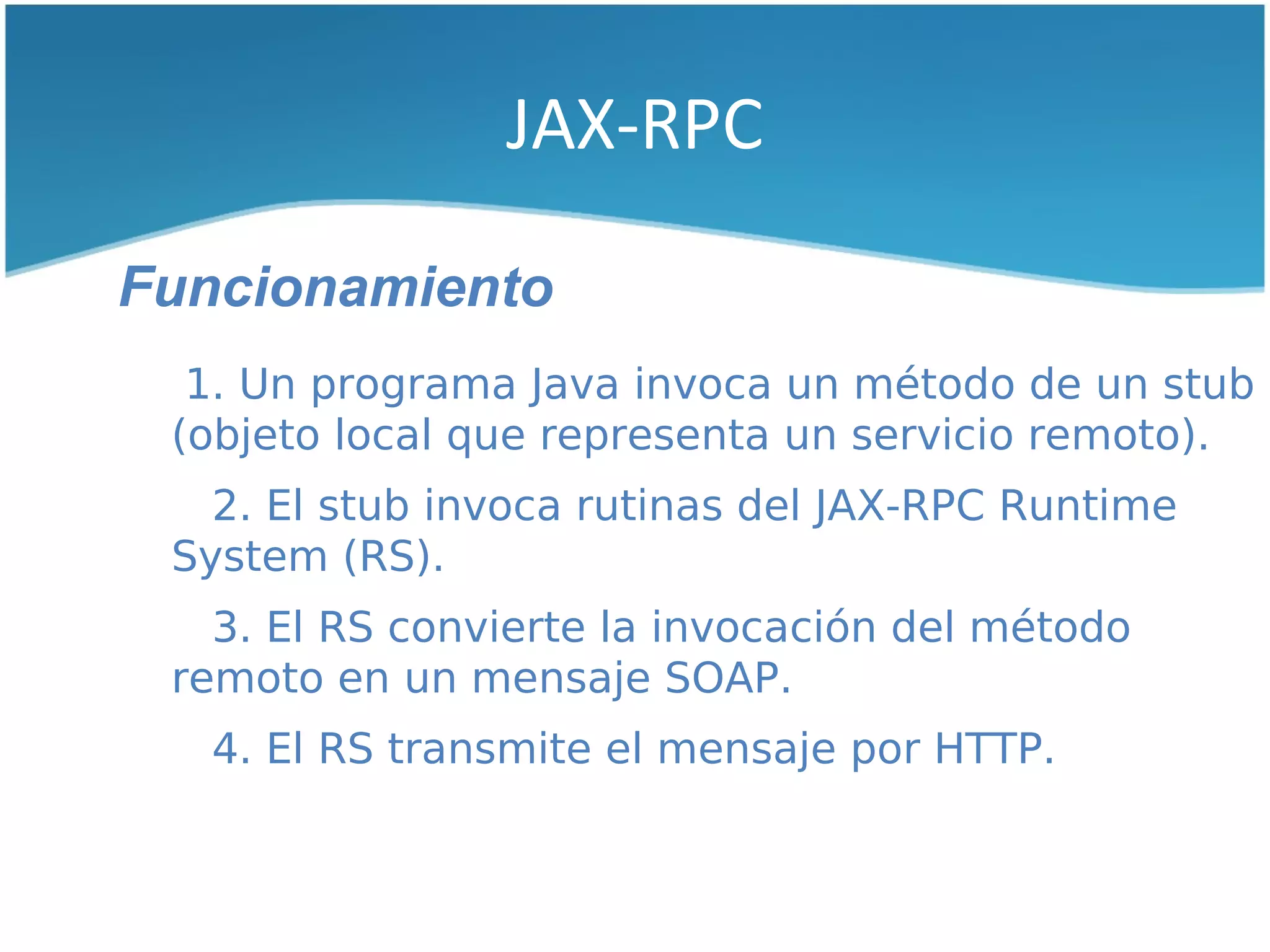 JAX-RPC

Funcionamiento
  1. Un programa Java invoca un método de un stub
 (objeto local que representa un servicio remoto).
   2. El stub invoca rutinas del JAX-RPC Runtime
 System (RS).
   3. El RS convierte la invocación del método
 remoto en un mensaje SOAP.
   4. El RS transmite el mensaje por HTTP.
 