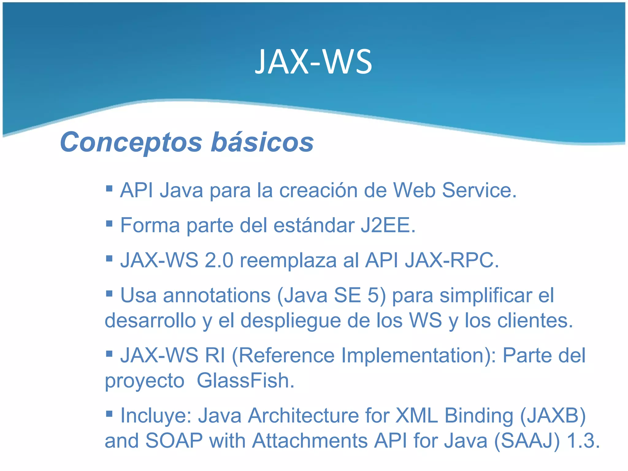 JAX-WS

Conceptos básicos
    API Java para la creación de Web Service.
    Forma parte del estándar J2EE.
    JAX-WS 2.0 reemplaza al API JAX-RPC.
    Usa annotations (Java SE 5) para simplificar el
   desarrollo y el despliegue de los WS y los clientes.
    JAX-WS RI (Reference Implementation): Parte del
   proyecto GlassFish.
    Incluye: Java Architecture for XML Binding (JAXB)
   and SOAP with Attachments API for Java (SAAJ) 1.3.
 