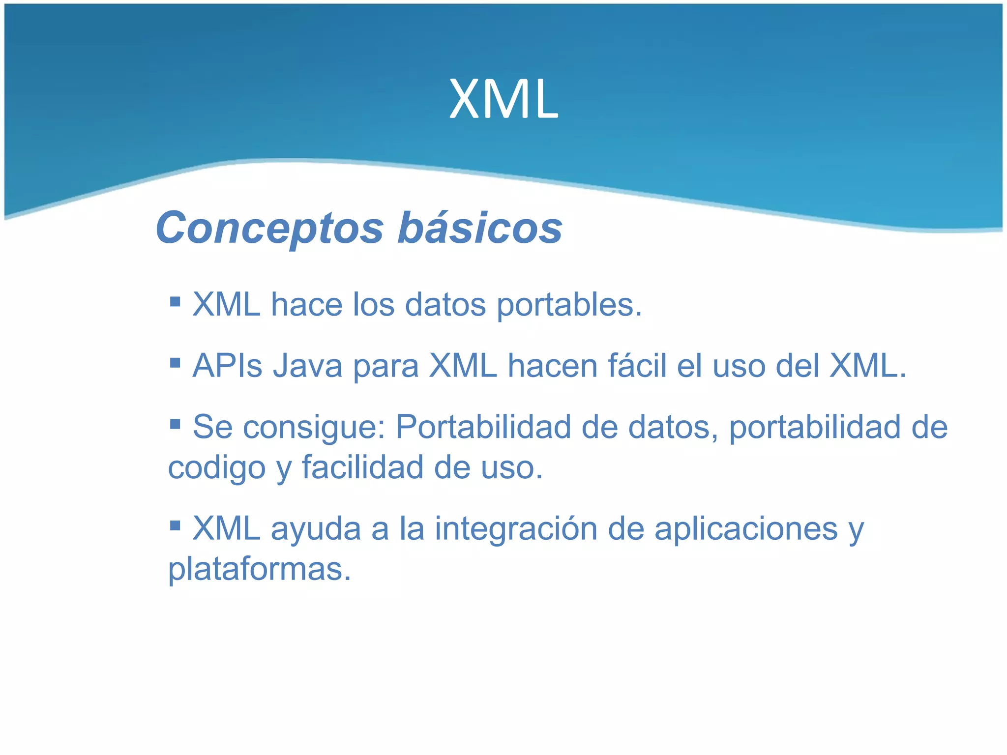 XML

Conceptos básicos
 XML hace los datos portables.
 APIs Java para XML hacen fácil el uso del XML.
 Se consigue: Portabilidad de datos, portabilidad de
codigo y facilidad de uso.
 XML ayuda a la integración de aplicaciones y
plataformas.
 