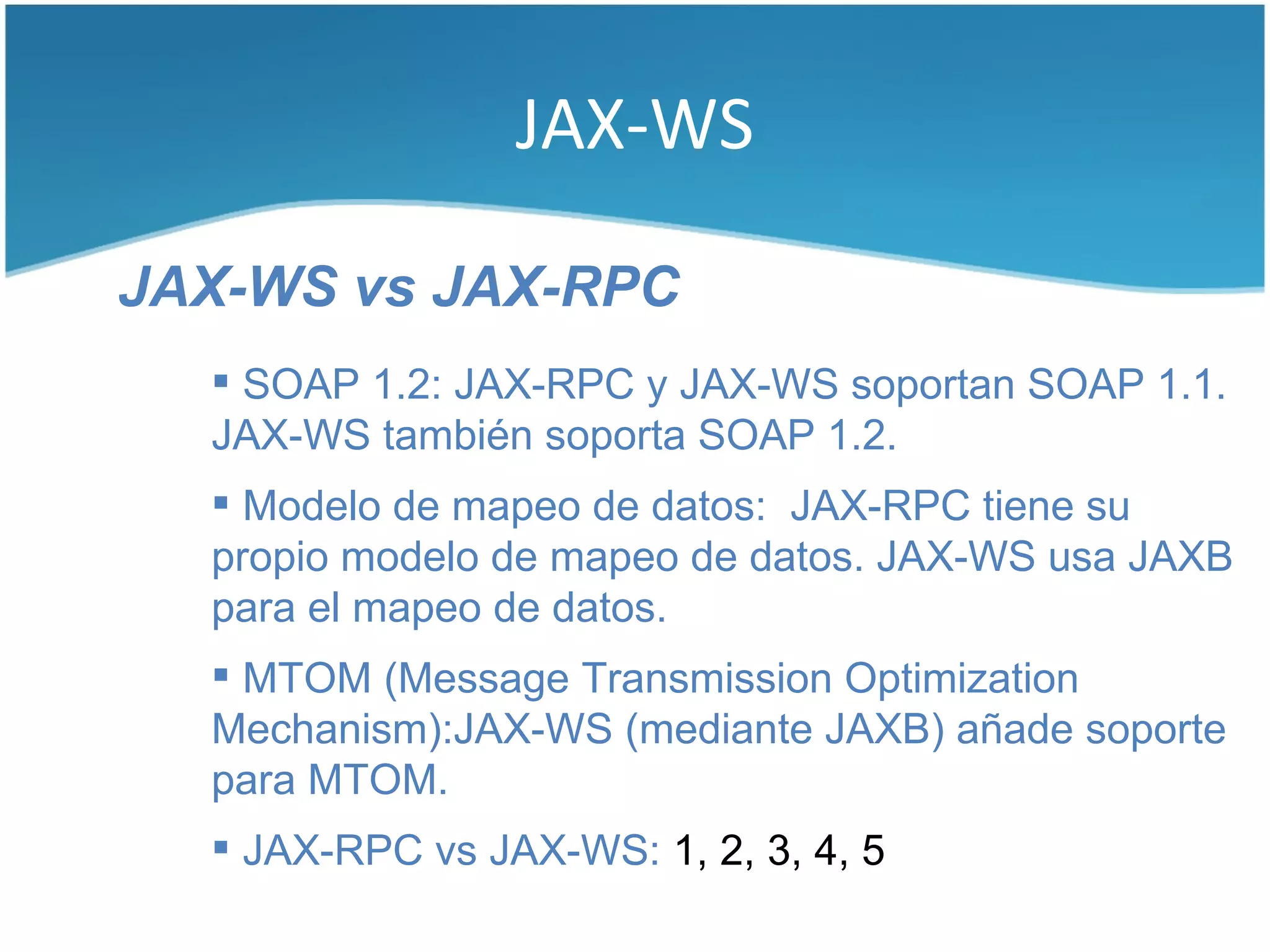 JAX-WS

JAX-WS vs JAX-RPC
   SOAP 1.2: JAX-RPC y JAX-WS soportan SOAP 1.1.
  JAX-WS también soporta SOAP 1.2.
   Modelo de mapeo de datos: JAX-RPC tiene su
  propio modelo de mapeo de datos. JAX-WS usa JAXB
  para el mapeo de datos.
   MTOM (Message Transmission Optimization
  Mechanism):JAX-WS (mediante JAXB) añade soporte
  para MTOM.
   JAX-RPC vs JAX-WS: 1, 2, 3, 4, 5
 