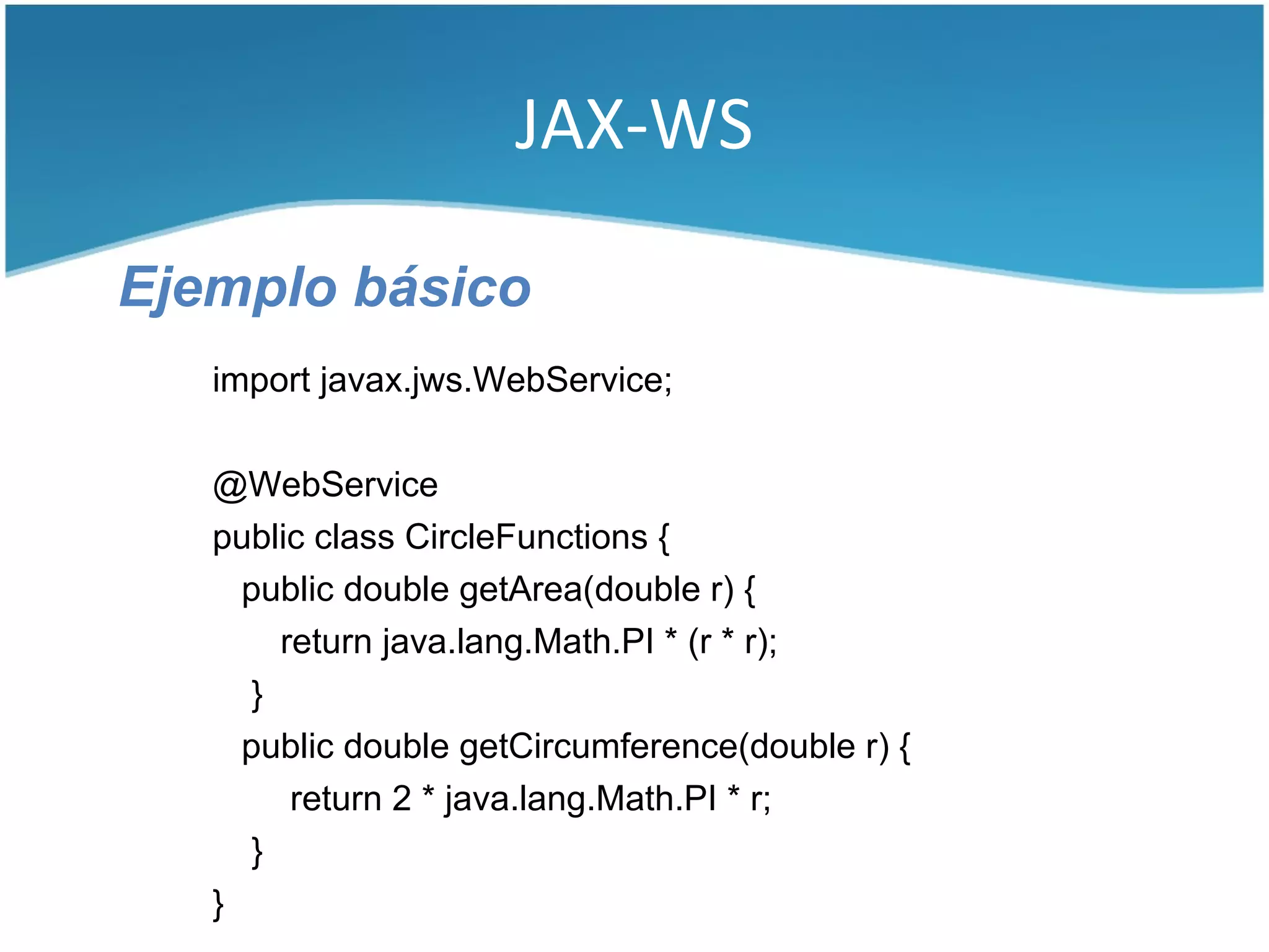 JAX-WS

Ejemplo básico
   import javax.jws.WebService;

   @WebService
   public class CircleFunctions {
     public double getArea(double r) {
        return java.lang.Math.PI * (r * r);
      }
     public double getCircumference(double r) {
         return 2 * java.lang.Math.PI * r;
      }
   }
 