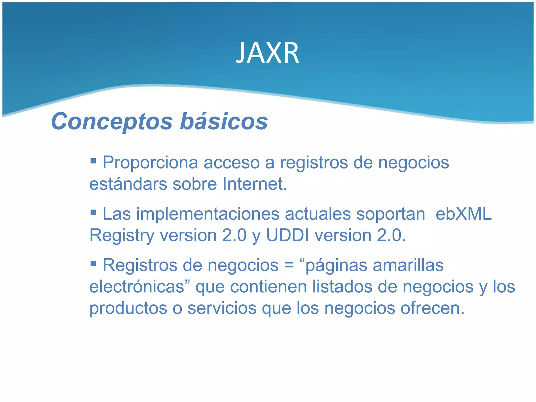 JAXR

Conceptos básicos
    Proporciona acceso a registros de negocios
   estándars sobre Internet.
    Las implementaciones actuales soportan ebXML
   Registry version 2.0 y UDDI version 2.0.
    Registros de negocios = “páginas amarillas
   electrónicas” que contienen listados de negocios y los
   productos o servicios que los negocios ofrecen.
 