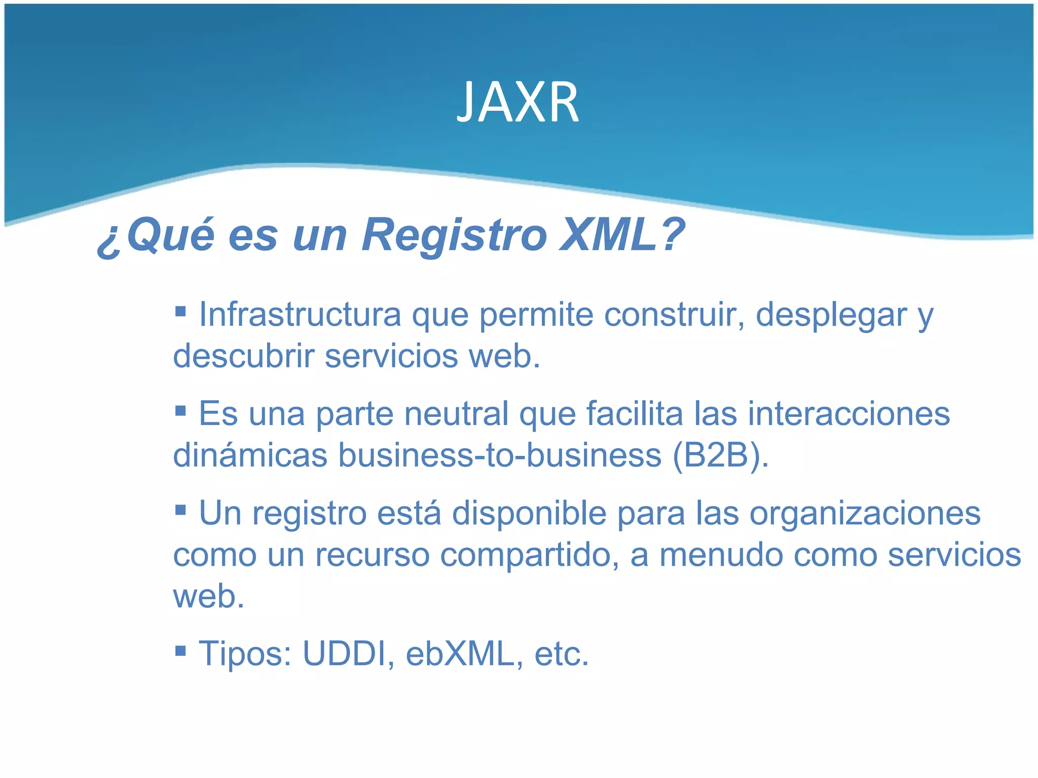 JAXR

¿Qué es un Registro XML?
    Infrastructura que permite construir, desplegar y
   descubrir servicios web.
    Es una parte neutral que facilita las interacciones
   dinámicas business-to-business (B2B).
    Un registro está disponible para las organizaciones
   como un recurso compartido, a menudo como servicios
   web.
    Tipos: UDDI, ebXML, etc.
 