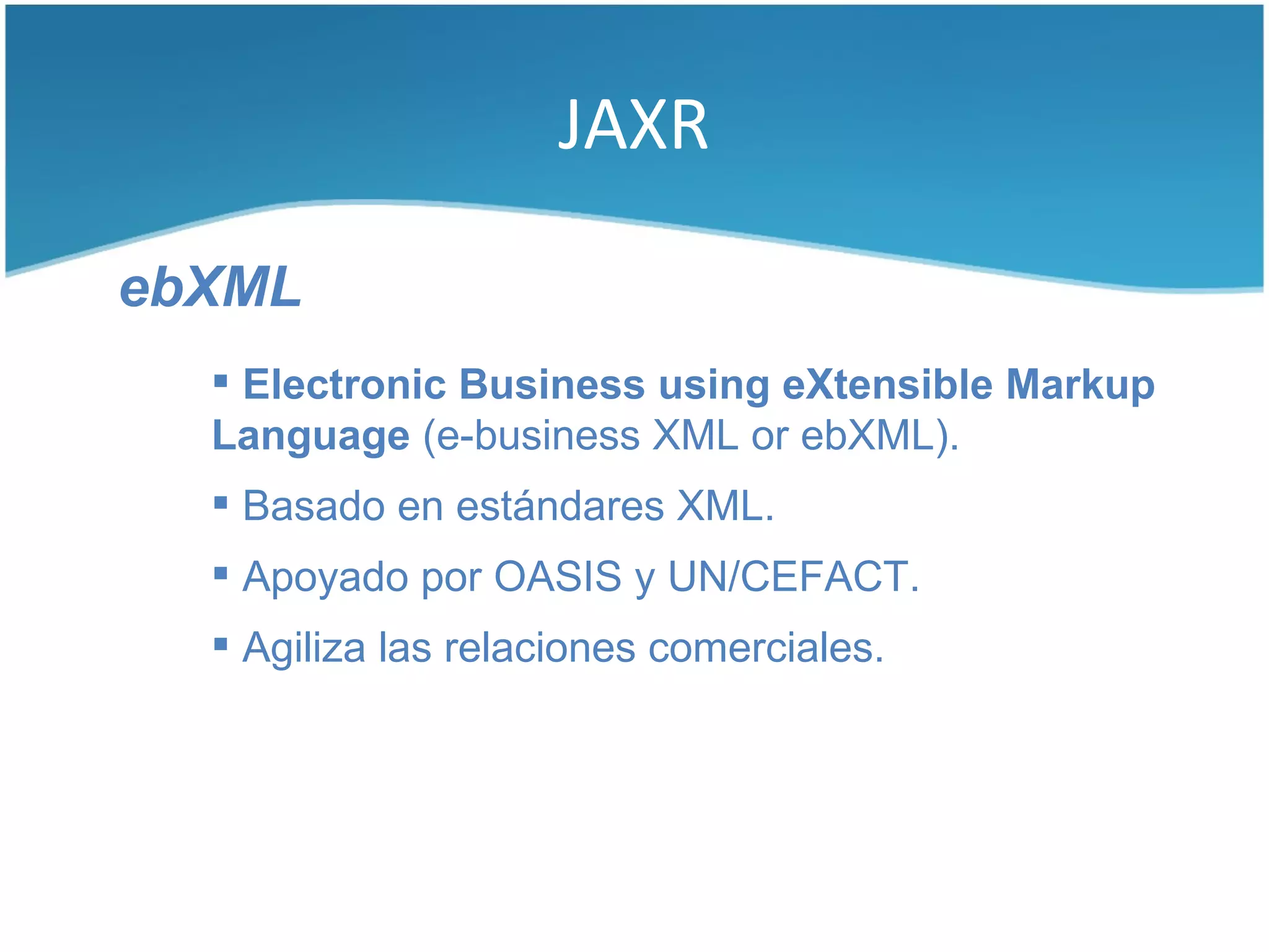 JAXR

ebXML
   Electronic Business using eXtensible Markup
  Language (e-business XML or ebXML).
   Basado en estándares XML.
   Apoyado por OASIS y UN/CEFACT.
   Agiliza las relaciones comerciales.
 