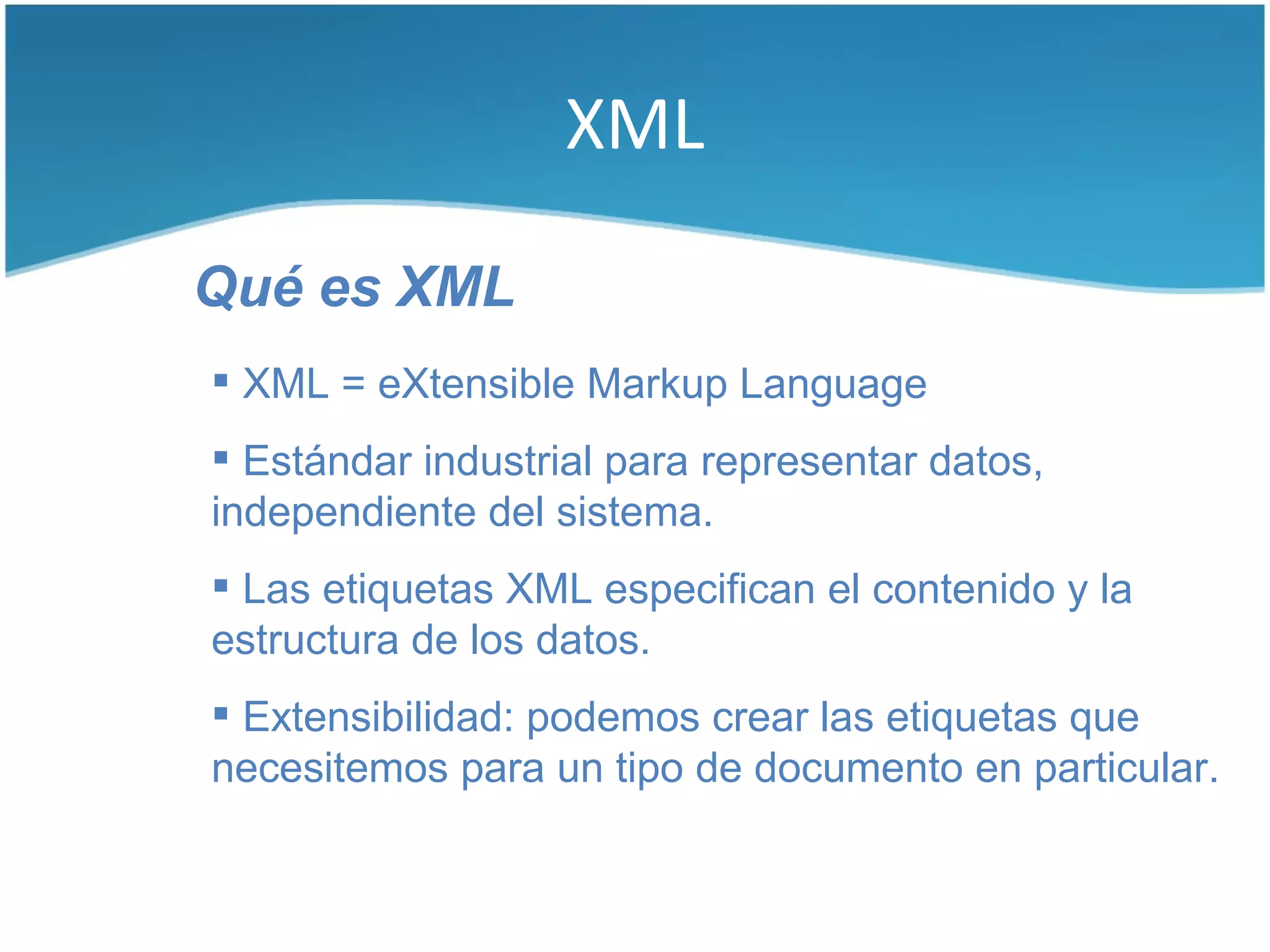 XML

Qué es XML
 XML = eXtensible Markup Language
 Estándar industrial para representar datos,
independiente del sistema.
 Las etiquetas XML especifican el contenido y la
estructura de los datos.
 Extensibilidad: podemos crear las etiquetas que
necesitemos para un tipo de documento en particular.
 