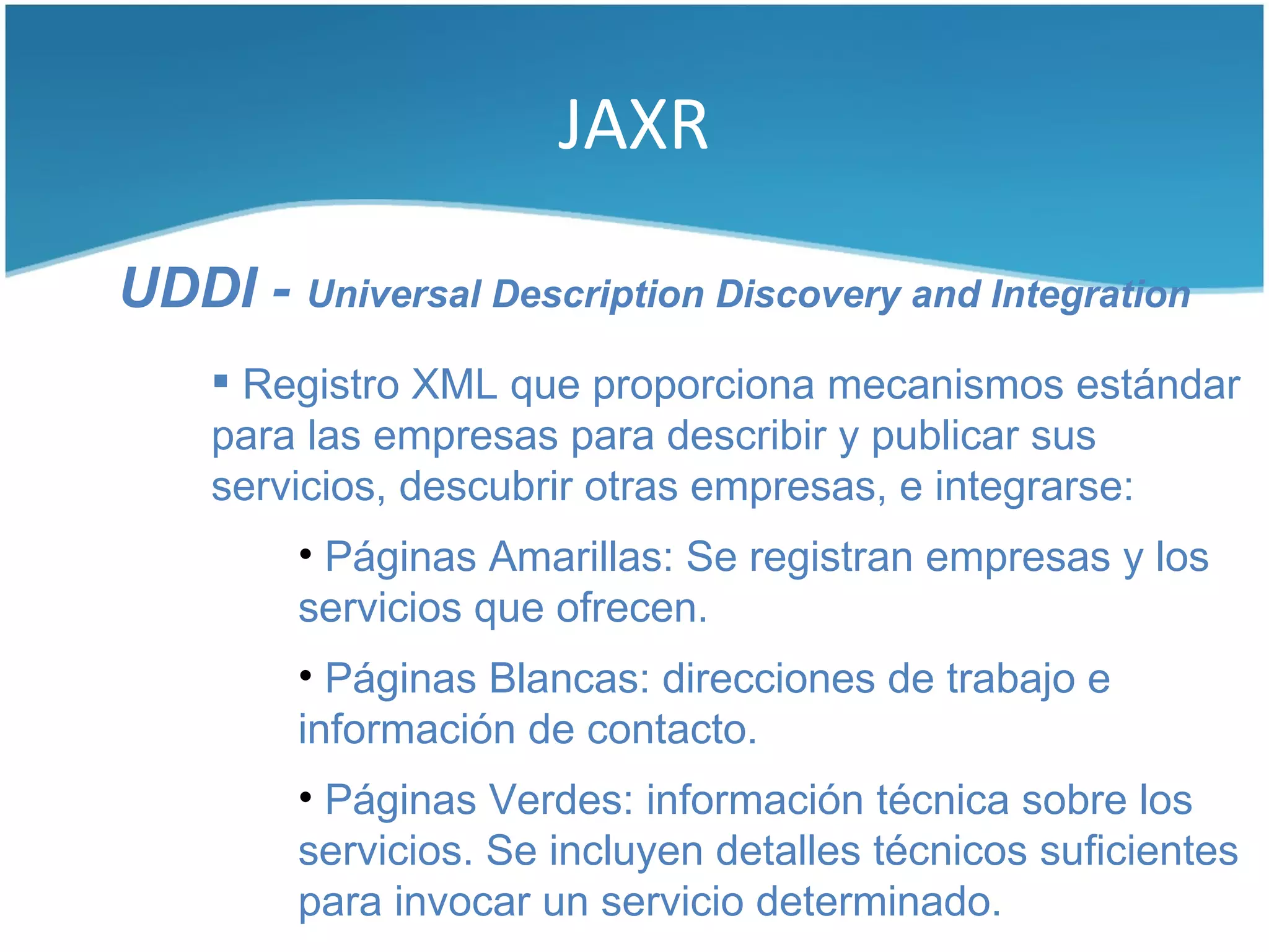 JAXR

UDDI - Universal Description Discovery and Integration
     Registro XML que proporciona mecanismos estándar
    para las empresas para describir y publicar sus
    servicios, descubrir otras empresas, e integrarse:
         • Páginas Amarillas: Se registran empresas y los
         servicios que ofrecen.
         • Páginas Blancas: direcciones de trabajo e
         información de contacto.
         • Páginas Verdes: información técnica sobre los
         servicios. Se incluyen detalles técnicos suficientes
         para invocar un servicio determinado.
 