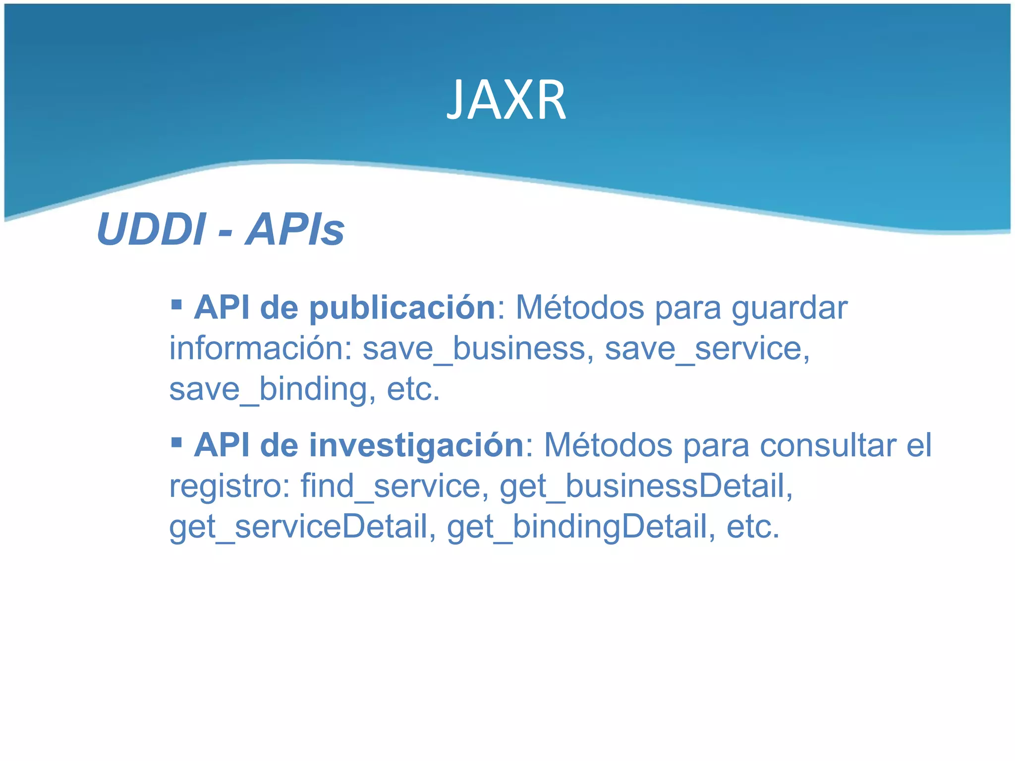 JAXR

UDDI - APIs
    API de publicación: Métodos para guardar
   información: save_business, save_service,
   save_binding, etc.
    API de investigación: Métodos para consultar el
   registro: find_service, get_businessDetail,
   get_serviceDetail, get_bindingDetail, etc.
 