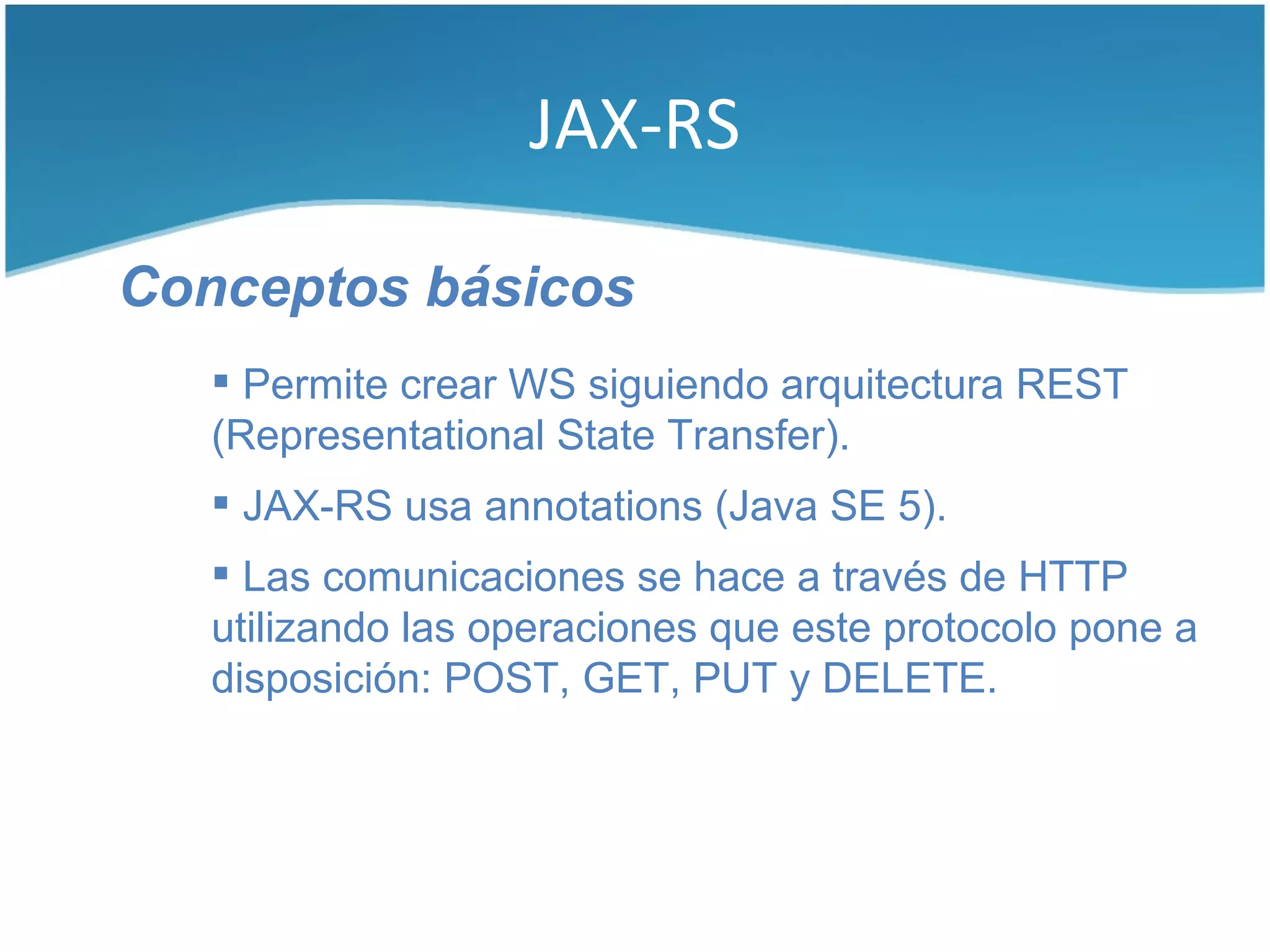 JAX-RS

Conceptos básicos
    Permite crear WS siguiendo arquitectura REST
   (Representational State Transfer).
    JAX-RS usa annotations (Java SE 5).
    Las comunicaciones se hace a través de HTTP
   utilizando las operaciones que este protocolo pone a
   disposición: POST, GET, PUT y DELETE.
 