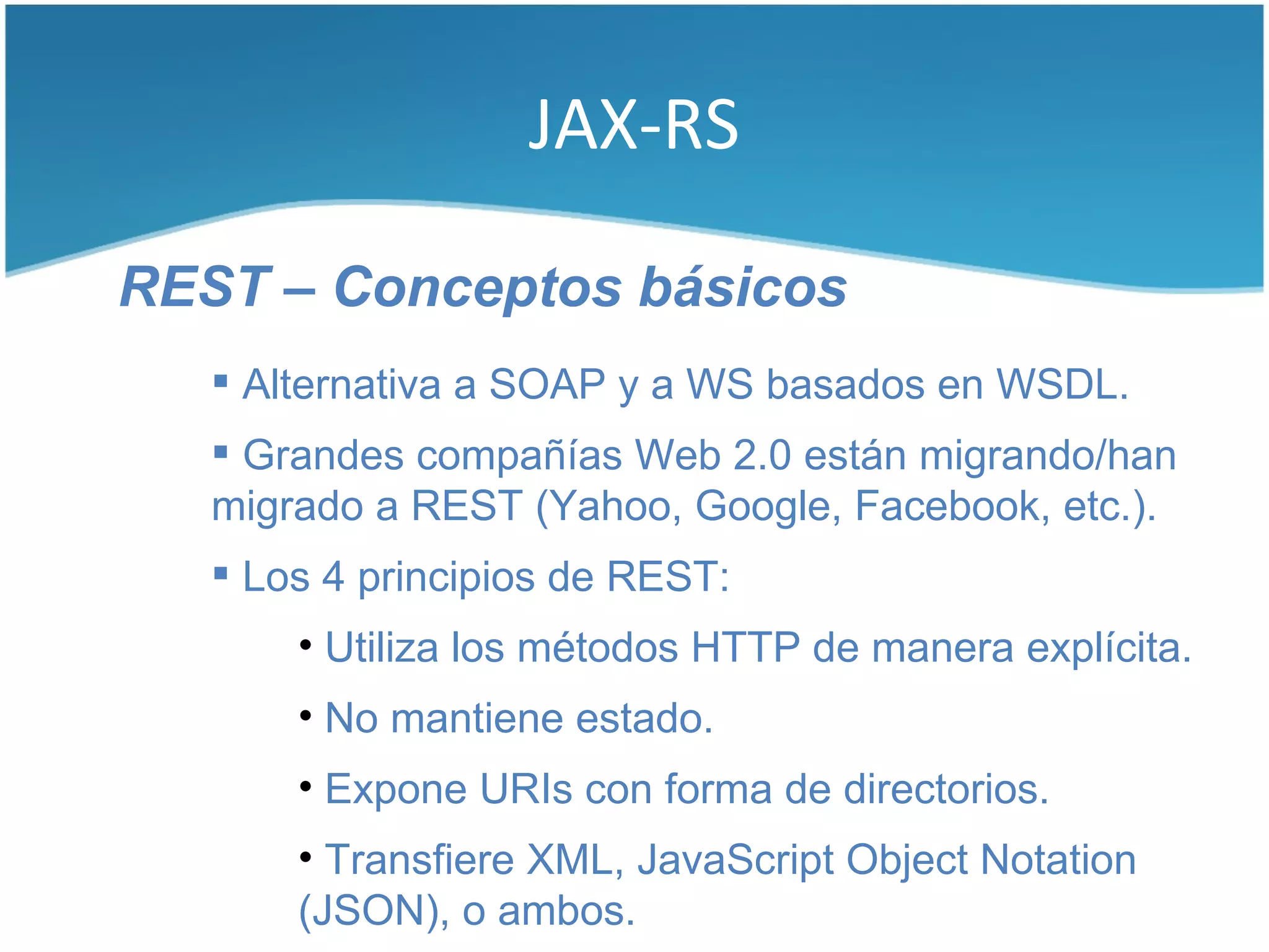 JAX-RS

REST – Conceptos básicos
    Alternativa a SOAP y a WS basados en WSDL.
    Grandes compañías Web 2.0 están migrando/han
   migrado a REST (Yahoo, Google, Facebook, etc.).
    Los 4 principios de REST:
       • Utiliza los métodos HTTP de manera explícita.
       • No mantiene estado.
       • Expone URIs con forma de directorios.
       • Transfiere XML, JavaScript Object Notation
       (JSON), o ambos.
 