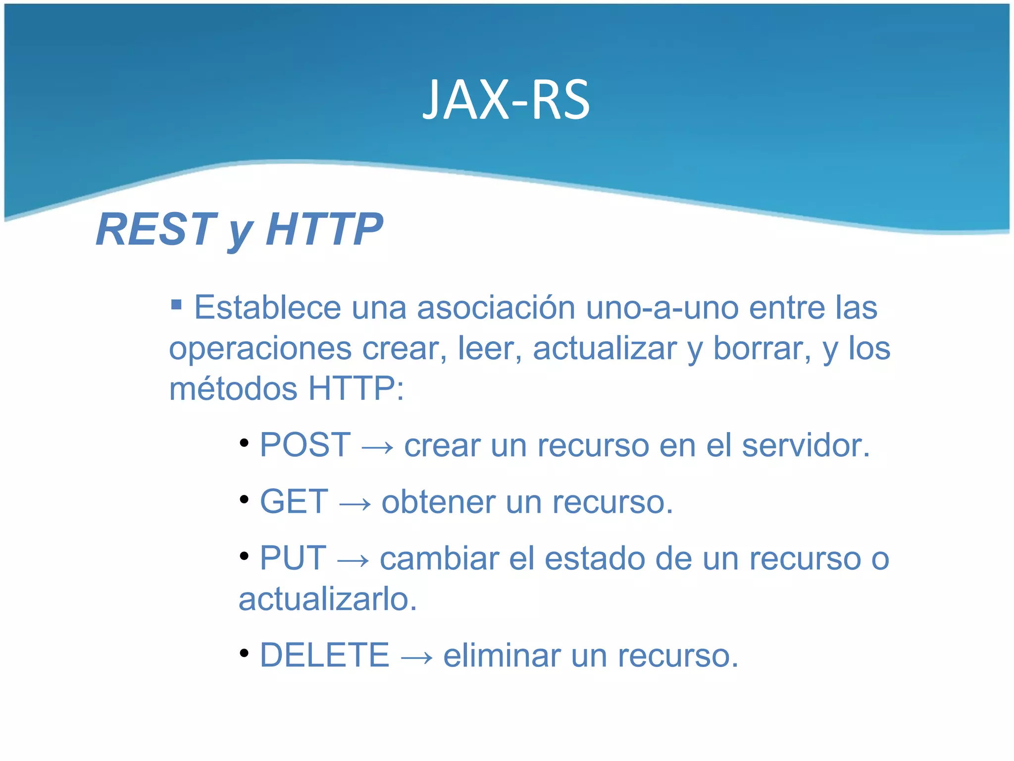 JAX-RS

REST y HTTP
   Establece una asociación uno-a-uno entre las
  operaciones crear, leer, actualizar y borrar, y los
  métodos HTTP:
      • POST → crear un recurso en el servidor.
      • GET → obtener un recurso.
      • PUT → cambiar el estado de un recurso o
      actualizarlo.
      • DELETE → eliminar un recurso.
 