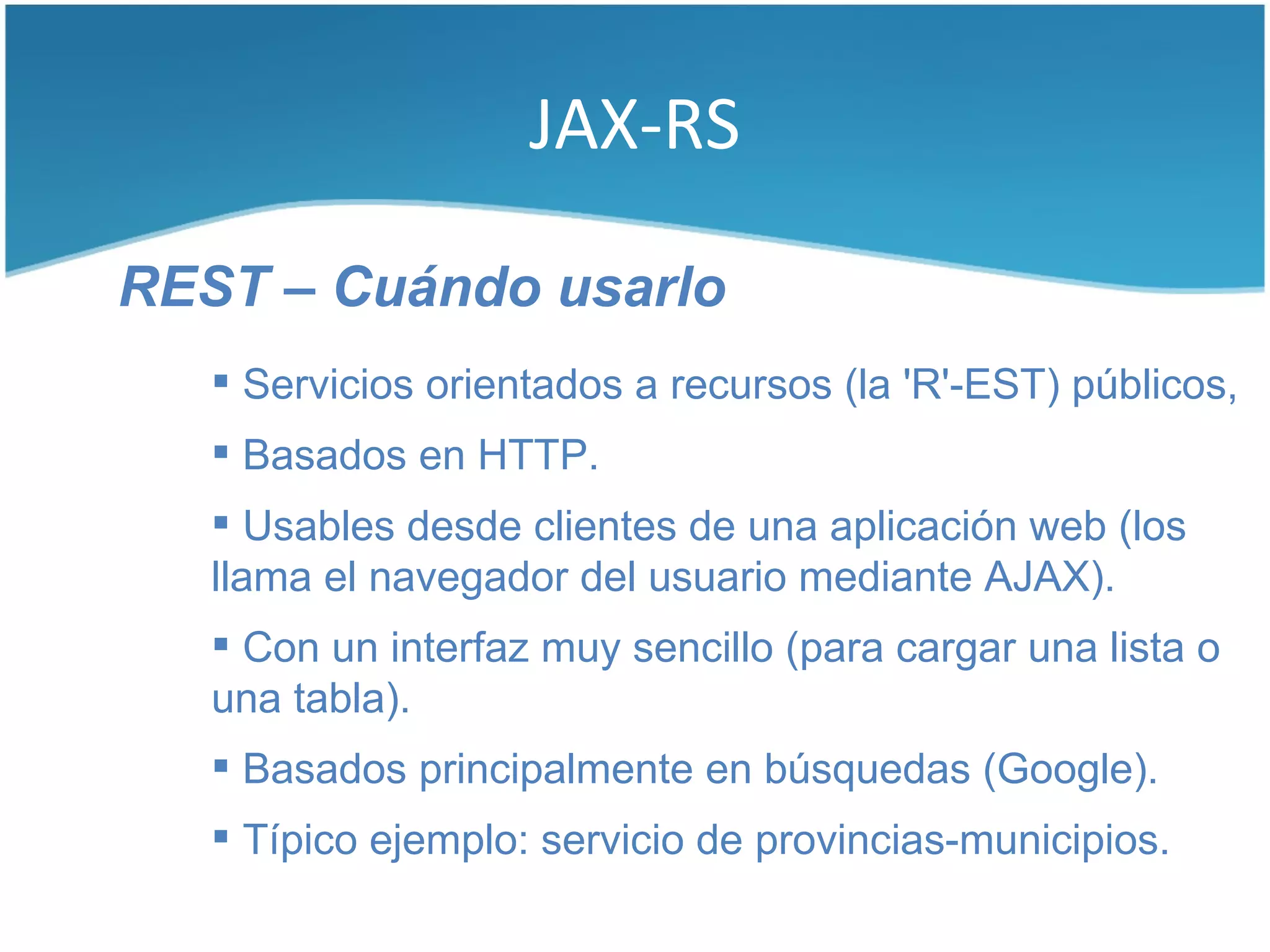 JAX-RS

REST – Cuándo usarlo
    Servicios orientados a recursos (la 'R'-EST) públicos,
    Basados en HTTP.
    Usables desde clientes de una aplicación web (los
   llama el navegador del usuario mediante AJAX).
    Con un interfaz muy sencillo (para cargar una lista o
   una tabla).
    Basados principalmente en búsquedas (Google).
    Típico ejemplo: servicio de provincias-municipios.
 
