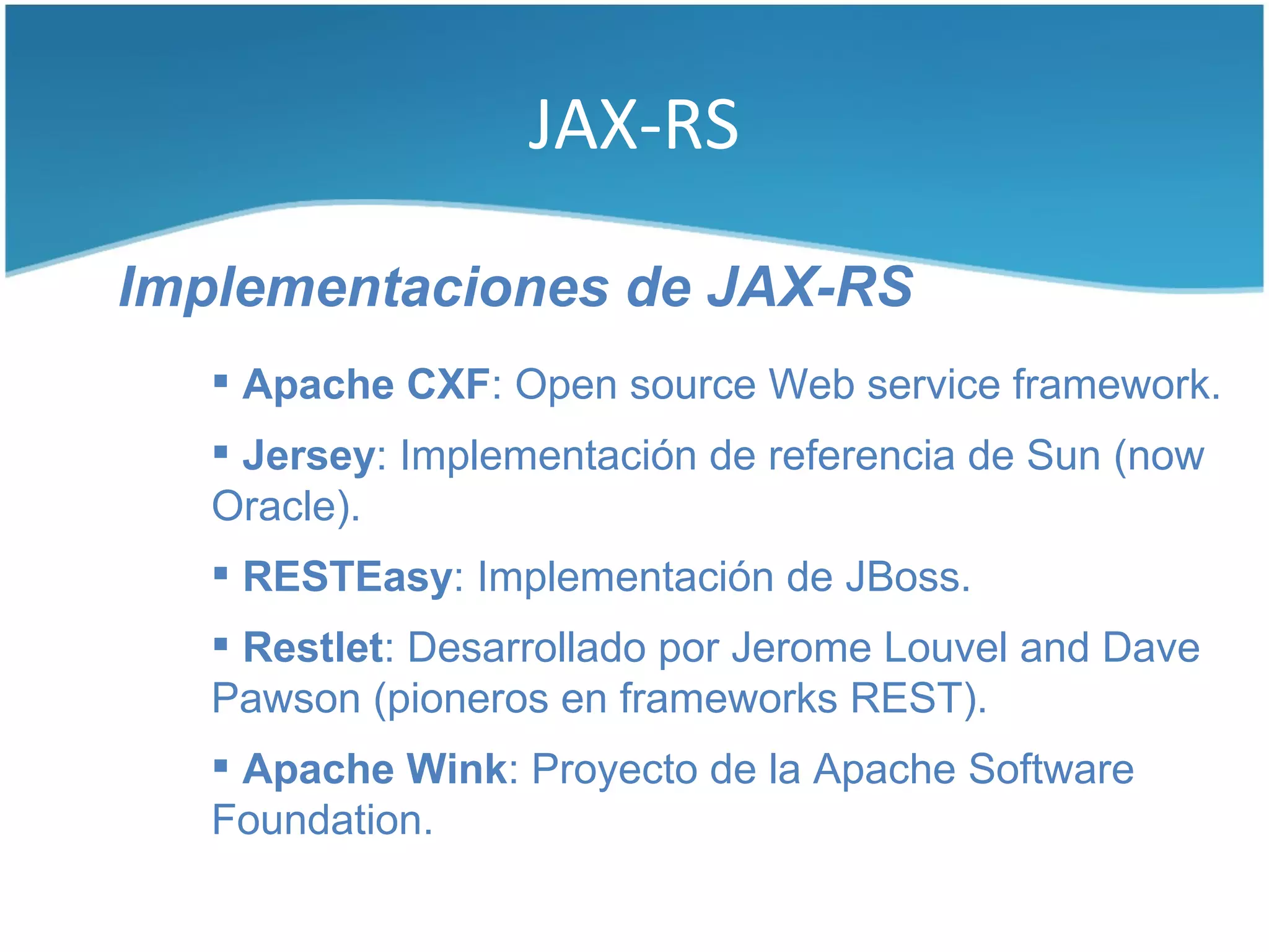 JAX-RS

Implementaciones de JAX-RS
    Apache CXF: Open source Web service framework.
    Jersey: Implementación de referencia de Sun (now
   Oracle).
    RESTEasy: Implementación de JBoss.
    Restlet: Desarrollado por Jerome Louvel and Dave
   Pawson (pioneros en frameworks REST).
    Apache Wink: Proyecto de la Apache Software
   Foundation.
 
