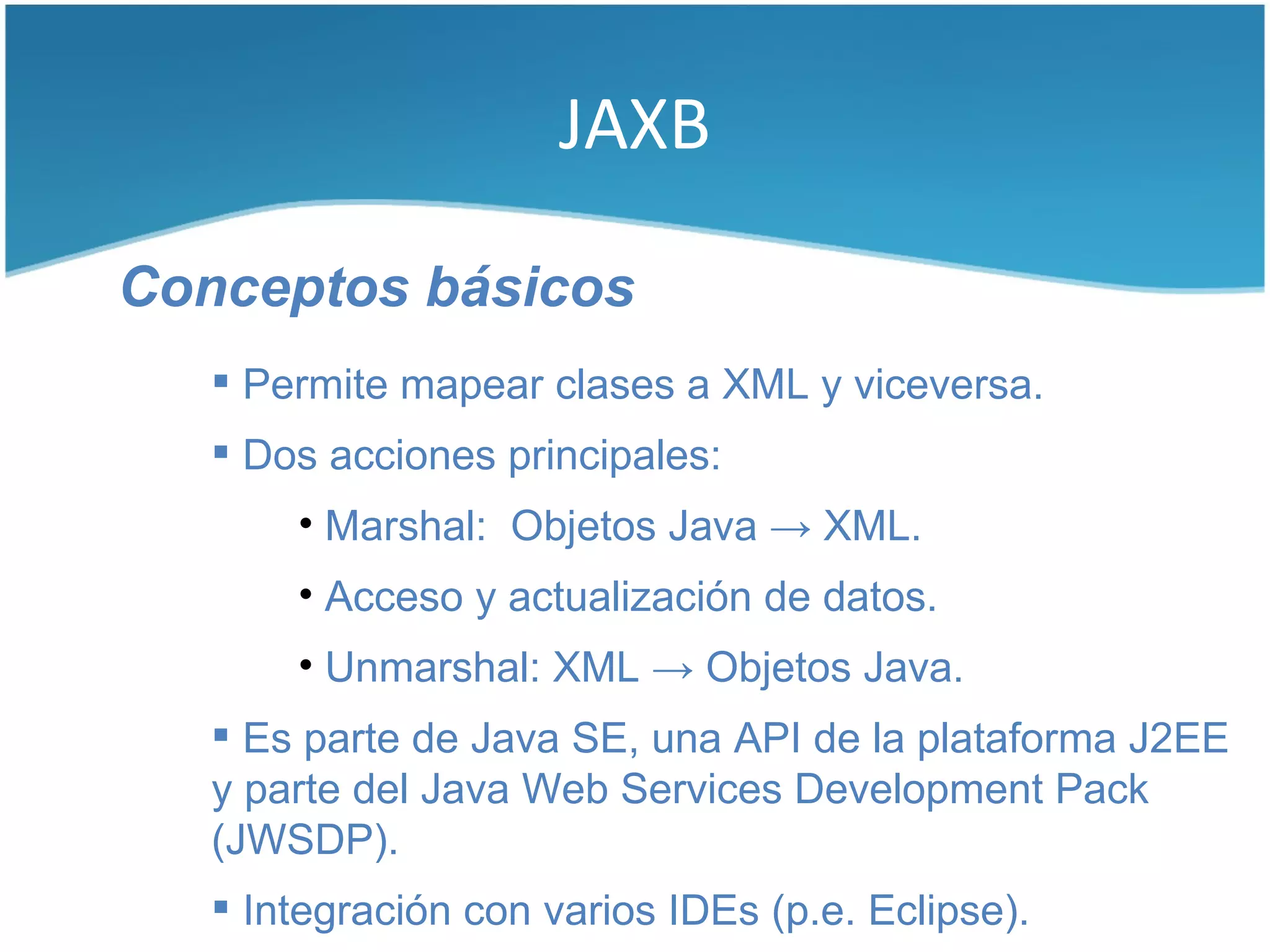 JAXB

Conceptos básicos
    Permite mapear clases a XML y viceversa.
    Dos acciones principales:
       • Marshal: Objetos Java → XML.
       • Acceso y actualización de datos.
       • Unmarshal: XML → Objetos Java.
    Es parte de Java SE, una API de la plataforma J2EE
   y parte del Java Web Services Development Pack
   (JWSDP).
    Integración con varios IDEs (p.e. Eclipse).
 