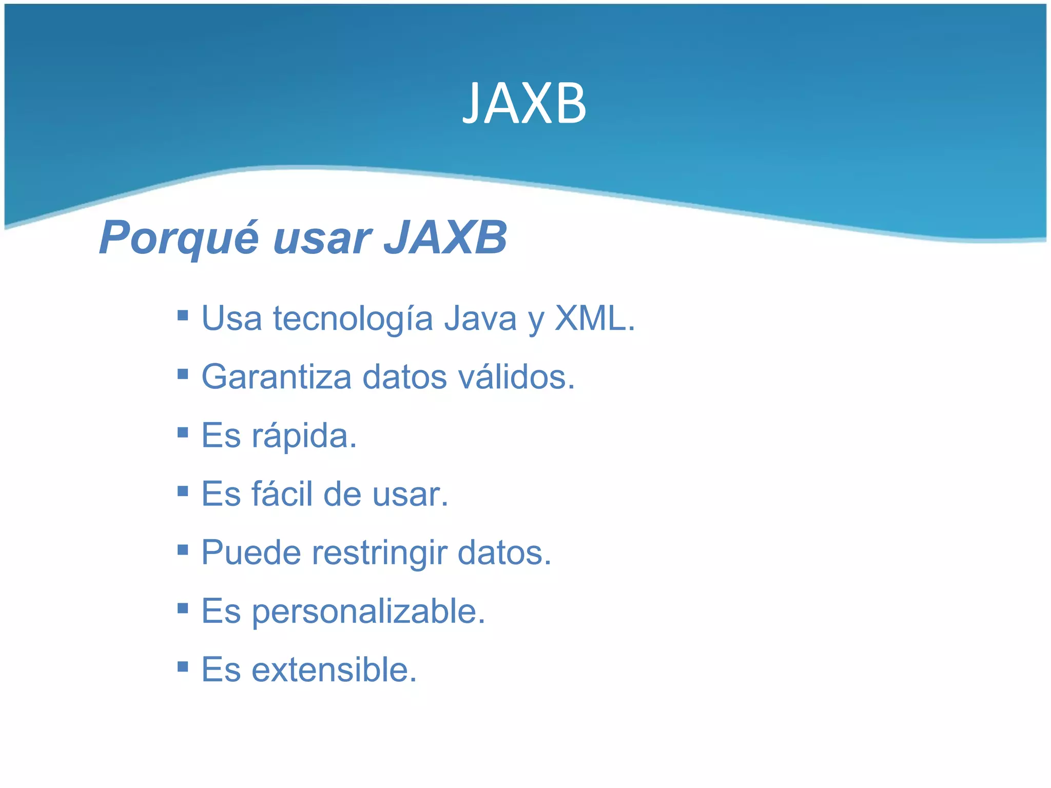 JAXB

Porqué usar JAXB
    Usa tecnología Java y XML.
    Garantiza datos válidos.
    Es rápida.
    Es fácil de usar.
    Puede restringir datos.
    Es personalizable.
    Es extensible.
 