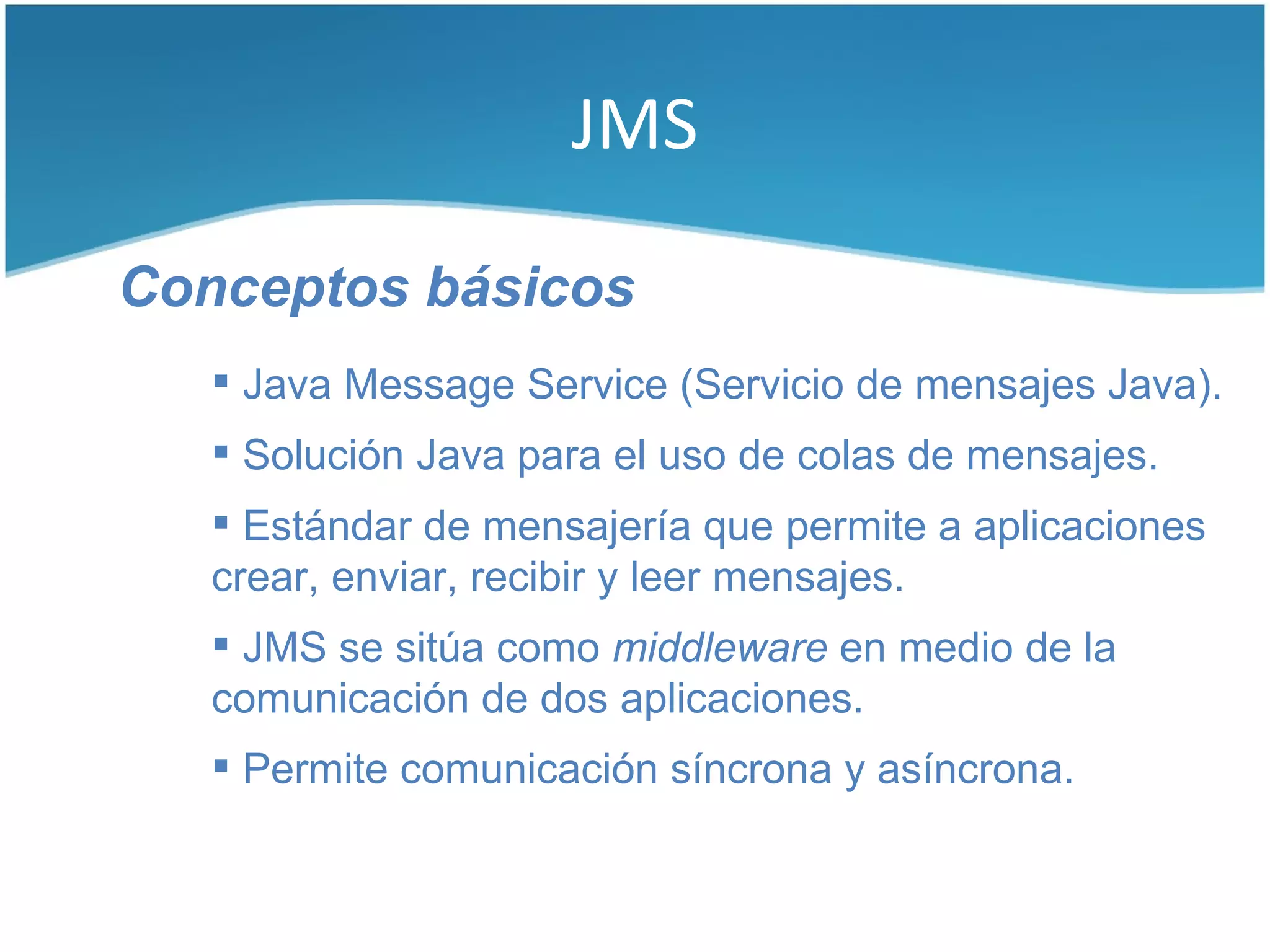 JMS

Conceptos básicos
    Java Message Service (Servicio de mensajes Java).
    Solución Java para el uso de colas de mensajes.
    Estándar de mensajería que permite a aplicaciones
   crear, enviar, recibir y leer mensajes.
    JMS se sitúa como middleware en medio de la
   comunicación de dos aplicaciones.
    Permite comunicación síncrona y asíncrona.
 