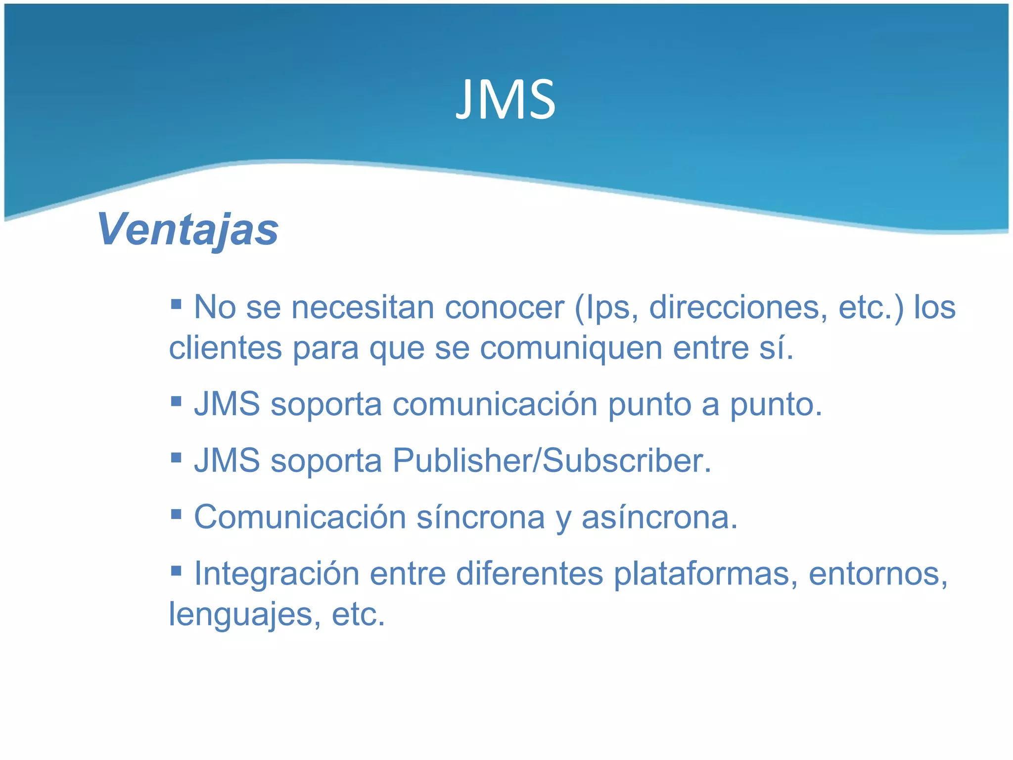 JMS

Ventajas
    No se necesitan conocer (Ips, direcciones, etc.) los
   clientes para que se comuniquen entre sí.
    JMS soporta comunicación punto a punto.
    JMS soporta Publisher/Subscriber.
    Comunicación síncrona y asíncrona.
    Integración entre diferentes plataformas, entornos,
   lenguajes, etc.
 