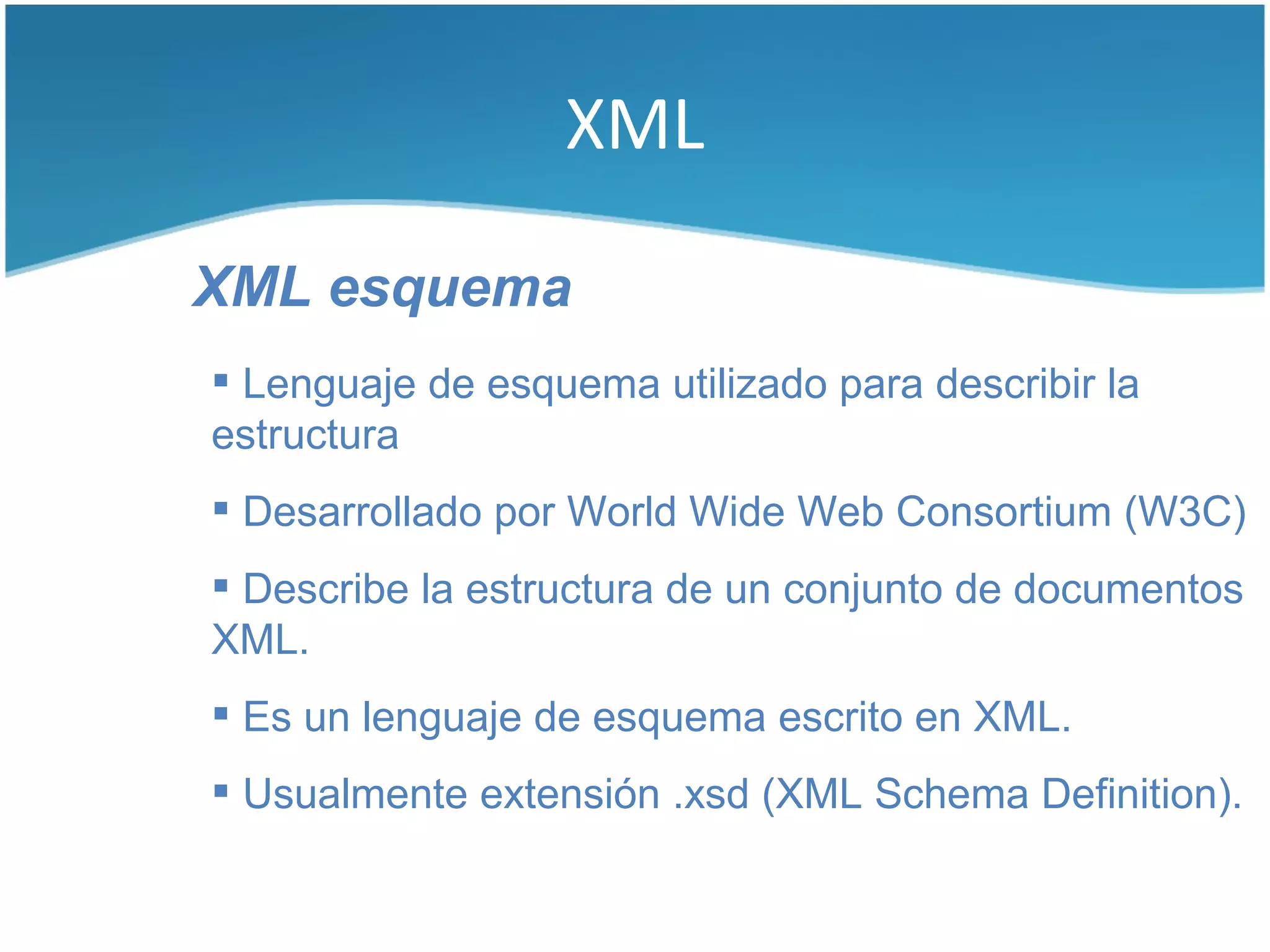 XML

XML esquema
 Lenguaje de esquema utilizado para describir la
estructura
 Desarrollado por World Wide Web Consortium (W3C)
 Describe la estructura de un conjunto de documentos
XML.
 Es un lenguaje de esquema escrito en XML.
 Usualmente extensión .xsd (XML Schema Definition).
 