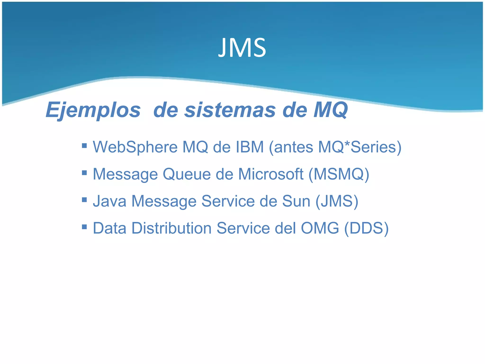 JMS

Ejemplos de sistemas de MQ
    WebSphere MQ de IBM (antes MQ*Series)
    Message Queue de Microsoft (MSMQ)
    Java Message Service de Sun (JMS)
    Data Distribution Service del OMG (DDS)
 
