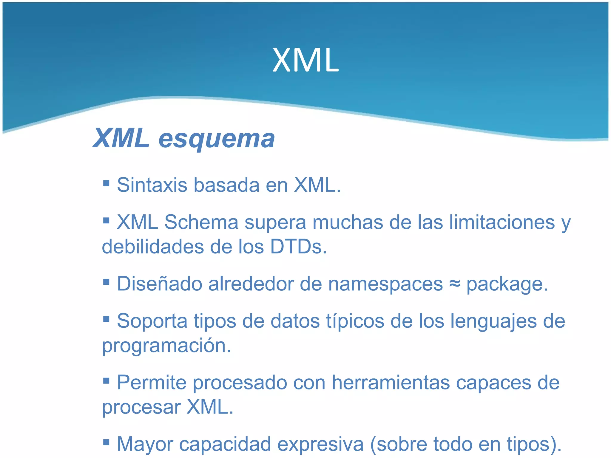 XML

XML esquema
 Sintaxis basada en XML.
 XML Schema supera muchas de las limitaciones y
debilidades de los DTDs.
 Diseñado alrededor de namespaces ≈ package.
 Soporta tipos de datos típicos de los lenguajes de
programación.
 Permite procesado con herramientas capaces de
procesar XML.
 Mayor capacidad expresiva (sobre todo en tipos).
 