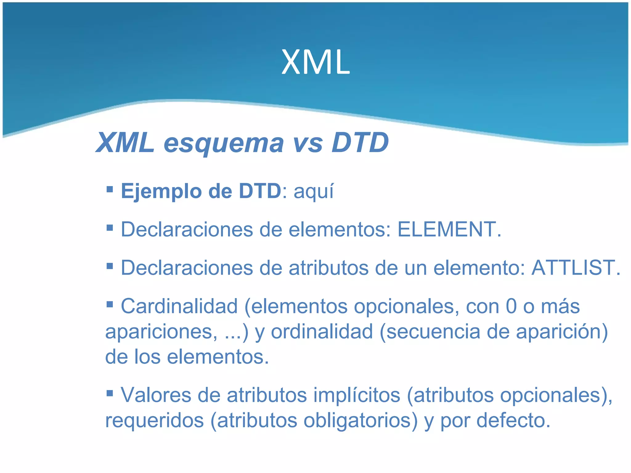XML

XML esquema vs DTD
 Ejemplo de DTD: aquí
 Declaraciones de elementos: ELEMENT.
 Declaraciones de atributos de un elemento: ATTLIST.
 Cardinalidad (elementos opcionales, con 0 o más
apariciones, ...) y ordinalidad (secuencia de aparición)
de los elementos.
 Valores de atributos implícitos (atributos opcionales),
requeridos (atributos obligatorios) y por defecto.
 