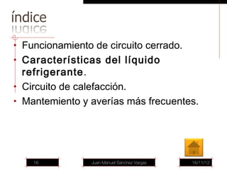 • Funcionamiento de circuito cerrado.
• Características del líquido
  refrigerante.
• Circuito de calefacción.
• Mantemiento y averías más frecuentes.




    16           Juan Manuel Sánchez Vargas   16/11/12
 