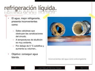 •   El agua, mejor refrigerante,
    presenta inconvenientes
    como:

     – Sales calcáreas que
       obstruyen las canalizaciones
       del circuito.
     – A temperaturas de ebullición
       es muy oxidante,
     – Por debajo de 0 °C solidifica y
       aumenta su volumen,.

•   Objetivo: conseguir agua
    blanda.
                                           Inconvenientes del agua como anticongelante



      17                        Juan Manuel Sánchez Vargas                     16/11/12
 