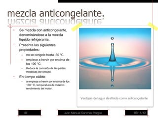 •   Se mezcla con anticongelante,
    denominándose a la mezcla
    líquido refrigerante.
•   Presenta las siguientes
    propiedades:
     –    no se congele hasta -30 °C.
     –    empiece a hervir por encima de
          los 100 °C.
     –    Reduce la corrosión de las partes
          metálicas del circuito.
•   En tiempo cálido
     –    a empieza a hervir por encima de los
          100 ° C, temperatura de máximo
          rendimiento del motor.


                                                    Ventajas del agua destilada como anticongelante



         18                              Juan Manuel Sánchez Vargas                      16/11/12
 