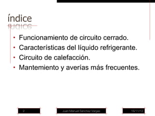 • Funcionamiento de circuito cerrado.
• Características del líquido refrigerante.
• Circuito de calefacción.
• Mantemiento y averías más frecuentes.




   2             Juan Manuel Sánchez Vargas   16/11/12
 