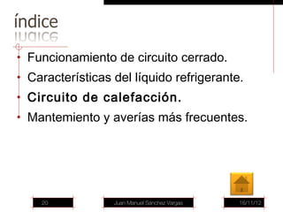 • Funcionamiento de circuito cerrado.
• Características del líquido refrigerante.
• Circuito de calefacción.
• Mantemiento y averías más frecuentes.




    20            Juan Manuel Sánchez Vargas   16/11/12
 