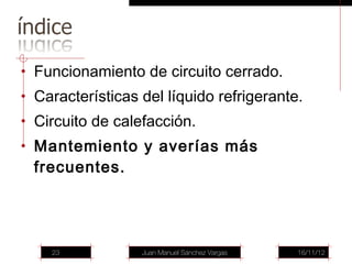 • Funcionamiento de circuito cerrado.
• Características del líquido refrigerante.
• Circuito de calefacción.
• Mantemiento y averías más
  frecuentes.




    23            Juan Manuel Sánchez Vargas   16/11/12
 