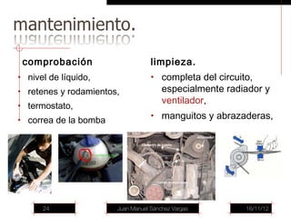 comprobación                      limpieza.
• nivel de líquido,                • completa del circuito,
• retenes y rodamientos,               especialmente radiador y
                                       ventilador,
• termostato,
• correa de la bomba
                                   • manguitos y abrazaderas,




      24               Juan Manuel Sánchez Vargas        16/11/12
 
