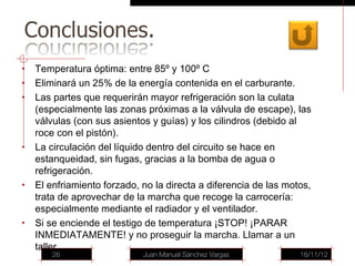 •   Temperatura óptima: entre 85º y 100º C
•   Eliminará un 25% de la energía contenida en el carburante.
•   Las partes que requerirán mayor refrigeración son la culata
    (especialmente las zonas próximas a la válvula de escape), las
    válvulas (con sus asientos y guías) y los cilindros (debido al
    roce con el pistón).
•   La circulación del líquido dentro del circuito se hace en
    estanqueidad, sin fugas, gracias a la bomba de agua o
    refrigeración.
•   El enfriamiento forzado, no la directa a diferencia de las motos,
    trata de aprovechar de la marcha que recoge la carrocería:
    especialmente mediante el radiador y el ventilador.
•   Si se enciende el testigo de temperatura ¡STOP! ¡PARAR
    INMEDIATAMENTE! y no proseguir la marcha. Llamar a un
    taller
        26                   Juan Manuel Sánchez Vargas           16/11/12
 